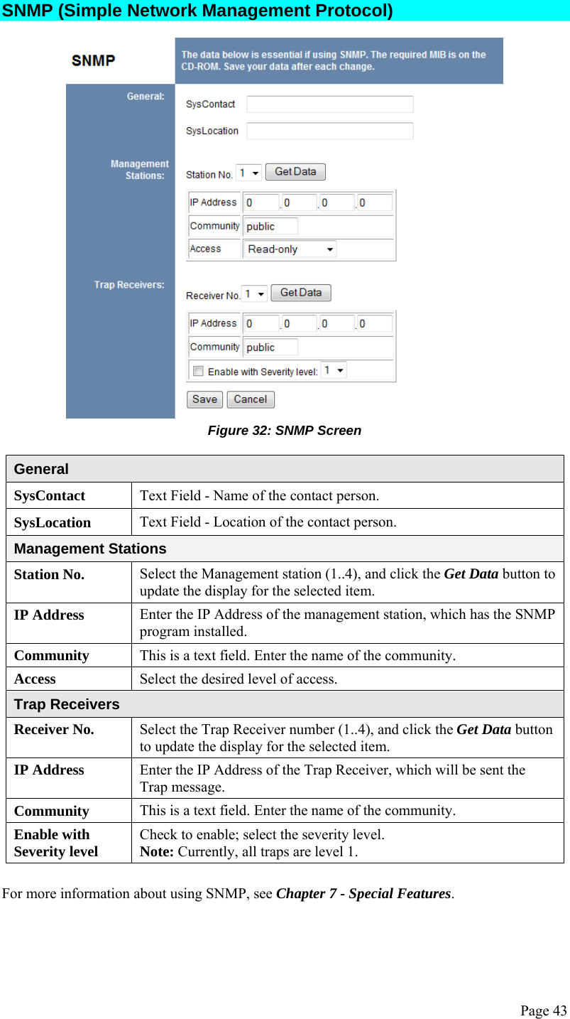  Page 43 SNMP (Simple Network Management Protocol)  Figure 32: SNMP Screen  General SysContact  Text Field - Name of the contact person. SysLocation  Text Field - Location of the contact person. Management Stations Station No.  Select the Management station (1..4), and click the Get Data button to update the display for the selected item. IP Address  Enter the IP Address of the management station, which has the SNMP program installed. Community  This is a text field. Enter the name of the community. Access  Select the desired level of access. Trap Receivers Receiver No.  Select the Trap Receiver number (1..4), and click the Get Data button to update the display for the selected item. IP Address  Enter the IP Address of the Trap Receiver, which will be sent the Trap message. Community  This is a text field. Enter the name of the community. Enable with Severity level  Check to enable; select the severity level. Note: Currently, all traps are level 1.  For more information about using SNMP, see Chapter 7 - Special Features.  