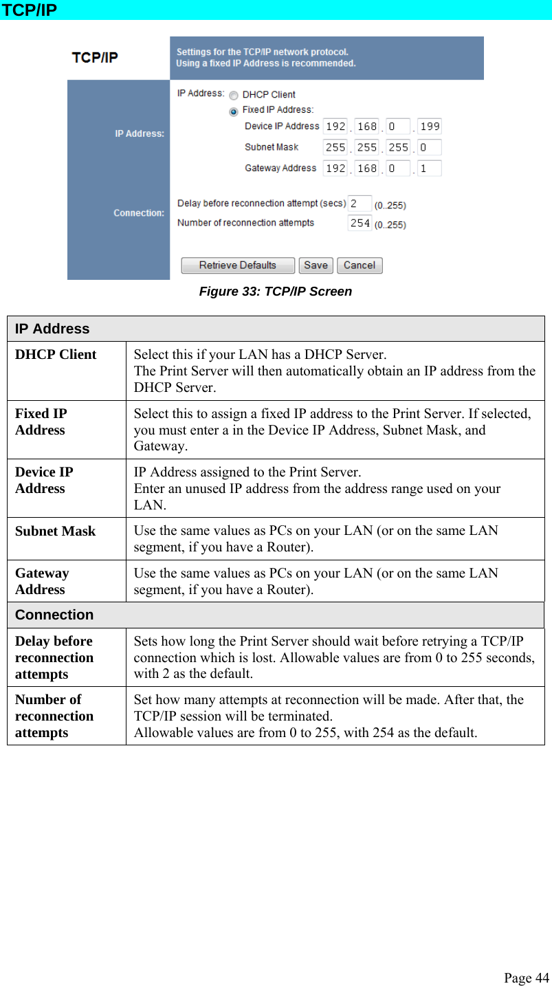  Page 44 TCP/IP  Figure 33: TCP/IP Screen  IP Address DHCP Client  Select this if your LAN has a DHCP Server. The Print Server will then automatically obtain an IP address from the DHCP Server. Fixed IP Address  Select this to assign a fixed IP address to the Print Server. If selected, you must enter a in the Device IP Address, Subnet Mask, and Gateway. Device IP Address  IP Address assigned to the Print Server. Enter an unused IP address from the address range used on your LAN. Subnet Mask  Use the same values as PCs on your LAN (or on the same LAN segment, if you have a Router). Gateway Address  Use the same values as PCs on your LAN (or on the same LAN segment, if you have a Router). Connection Delay before reconnection attempts Sets how long the Print Server should wait before retrying a TCP/IP connection which is lost. Allowable values are from 0 to 255 seconds, with 2 as the default. Number of reconnection attempts Set how many attempts at reconnection will be made. After that, the TCP/IP session will be terminated. Allowable values are from 0 to 255, with 254 as the default. 