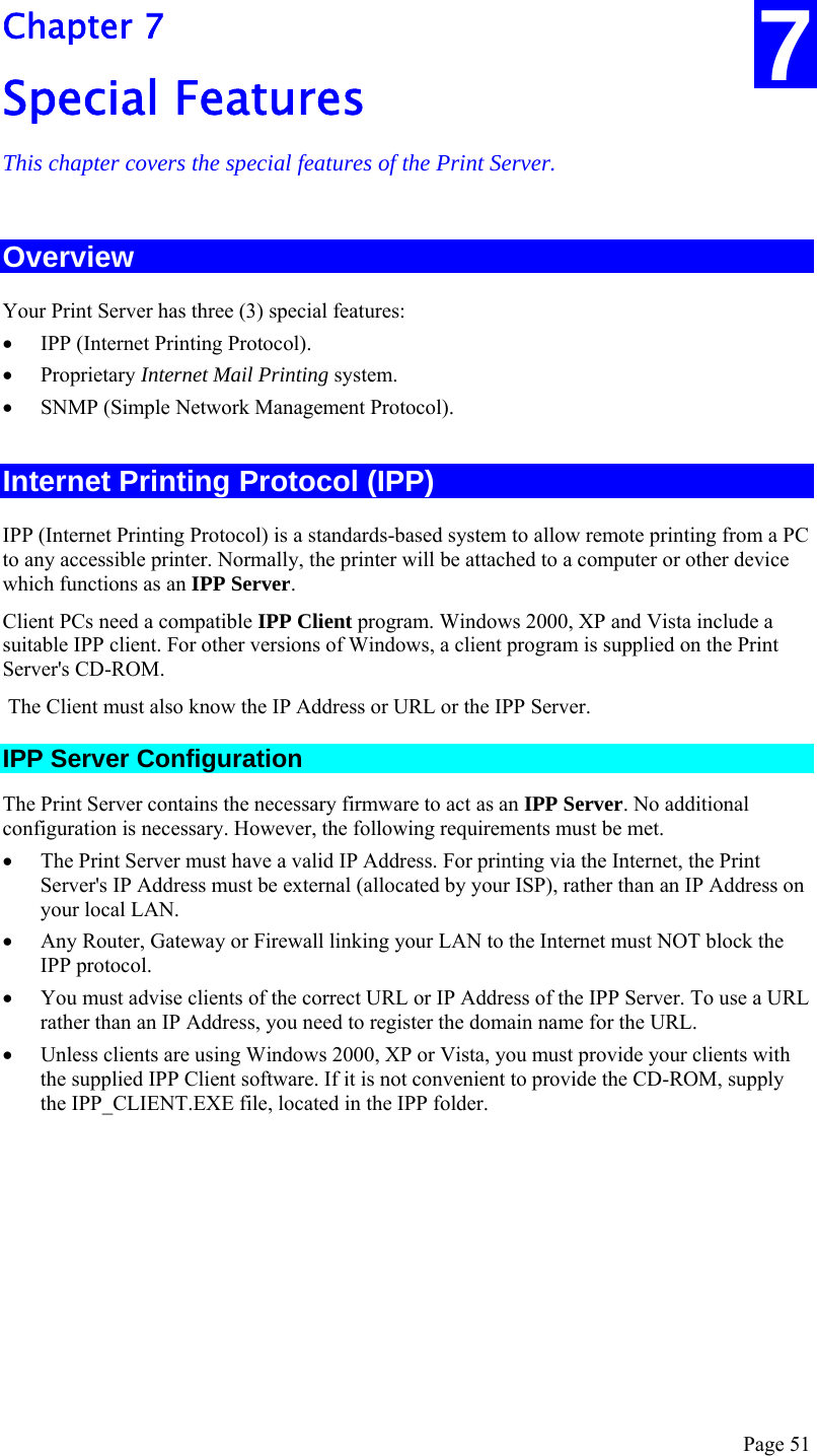  Page 51 7 Chapter 7 Special Features This chapter covers the special features of the Print Server. Overview Your Print Server has three (3) special features: • IPP (Internet Printing Protocol). • Proprietary Internet Mail Printing system.  • SNMP (Simple Network Management Protocol). Internet Printing Protocol (IPP) IPP (Internet Printing Protocol) is a standards-based system to allow remote printing from a PC to any accessible printer. Normally, the printer will be attached to a computer or other device which functions as an IPP Server. Client PCs need a compatible IPP Client program. Windows 2000, XP and Vista include a suitable IPP client. For other versions of Windows, a client program is supplied on the Print Server&apos;s CD-ROM.  The Client must also know the IP Address or URL or the IPP Server. IPP Server Configuration The Print Server contains the necessary firmware to act as an IPP Server. No additional configuration is necessary. However, the following requirements must be met. • The Print Server must have a valid IP Address. For printing via the Internet, the Print Server&apos;s IP Address must be external (allocated by your ISP), rather than an IP Address on your local LAN. • Any Router, Gateway or Firewall linking your LAN to the Internet must NOT block the IPP protocol. • You must advise clients of the correct URL or IP Address of the IPP Server. To use a URL rather than an IP Address, you need to register the domain name for the URL. • Unless clients are using Windows 2000, XP or Vista, you must provide your clients with the supplied IPP Client software. If it is not convenient to provide the CD-ROM, supply the IPP_CLIENT.EXE file, located in the IPP folder. 