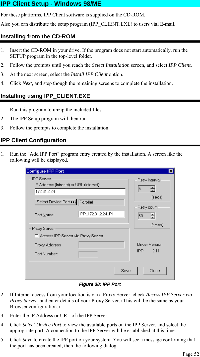  Page 52 IPP Client Setup - Windows 98/ME For these platforms, IPP Client software is supplied on the CD-ROM.  Also you can distribute the setup program (IPP_CLIENT.EXE) to users vial E-mail. Installing from the CD-ROM 1. Insert the CD-ROM in your drive. If the program does not start automatically, run the SETUP program in the top-level folder. 2. Follow the prompts until you reach the Select Installation screen, and select IPP Client. 3. At the next screen, select the Install IPP Client option. 4. Click Next, and step though the remaining screens to complete the installation. Installing using IPP_CLIENT.EXE 1. Run this program to unzip the included files. 2. The IPP Setup program will then run. 3. Follow the prompts to complete the installation. IPP Client Configuration 1. Run the &quot;Add IPP Port&quot; program entry created by the installation. A screen like the following will be displayed.  Figure 38: IPP Port 2. If Internet access from your location is via a Proxy Server, check Access IPP Server via Proxy Server, and enter details of your Proxy Server. (This will be the same as your Browser configuration.) 3. Enter the IP Address or URL of the IPP Server. 4. Click Select Device Port to view the available ports on the IPP Server, and select the appropriate port. A connection to the IPP Server will be established at this time. 5. Click Save to create the IPP port on your system. You will see a message confirming that the port has been created, then the following dialog: 