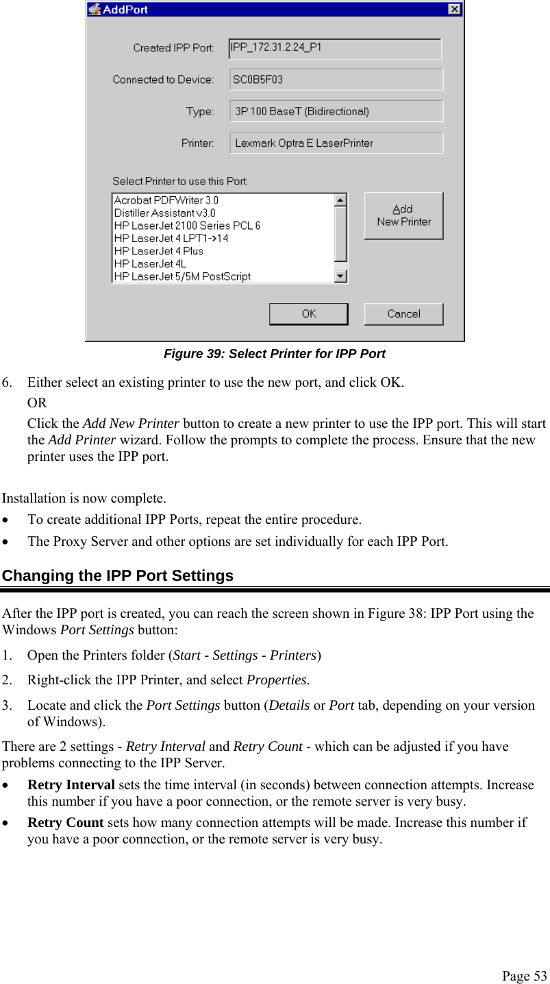  Page 53  Figure 39: Select Printer for IPP Port 6. Either select an existing printer to use the new port, and click OK.  OR Click the Add New Printer button to create a new printer to use the IPP port. This will start the Add Printer wizard. Follow the prompts to complete the process. Ensure that the new printer uses the IPP port.  Installation is now complete. • To create additional IPP Ports, repeat the entire procedure.  • The Proxy Server and other options are set individually for each IPP Port. Changing the IPP Port Settings After the IPP port is created, you can reach the screen shown in Figure 38: IPP Port using the Windows Port Settings button: 1. Open the Printers folder (Start - Settings - Printers) 2. Right-click the IPP Printer, and select Properties.  3. Locate and click the Port Settings button (Details or Port tab, depending on your version of Windows). There are 2 settings - Retry Interval and Retry Count - which can be adjusted if you have problems connecting to the IPP Server. • Retry Interval sets the time interval (in seconds) between connection attempts. Increase this number if you have a poor connection, or the remote server is very busy. • Retry Count sets how many connection attempts will be made. Increase this number if you have a poor connection, or the remote server is very busy. 
