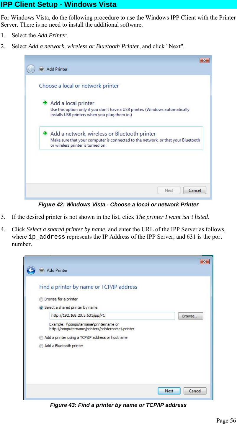  Page 56 IPP Client Setup - Windows Vista For Windows Vista, do the following procedure to use the Windows IPP Client with the Printer Server. There is no need to install the additional software. 1. Select the Add Printer. 2. Select Add a network, wireless or Bluetooth Printer, and click &quot;Next&quot;.  Figure 42: Windows Vista - Choose a local or network Printer 3. If the desired printer is not shown in the list, click The printer I want isn’t listed. 4. Click Select a shared printer by name, and enter the URL of the IPP Server as follows, where ip_address represents the IP Address of the IPP Server, and 631 is the port number.  Figure 43: Find a printer by name or TCP/IP address 