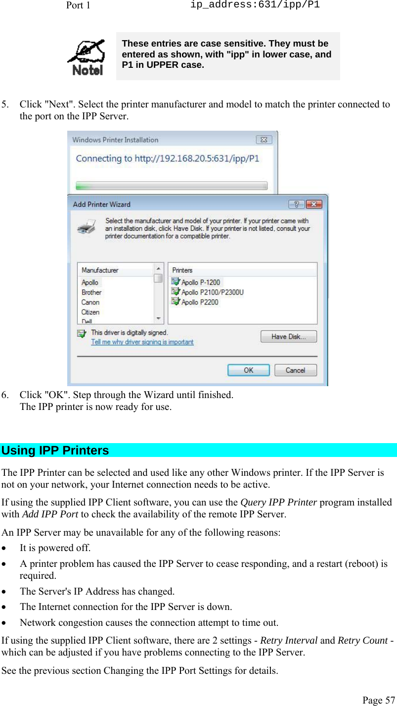  Page 57 Port 1  ip_address:631/ipp/P1   These entries are case sensitive. They must be entered as shown, with &quot;ipp&quot; in lower case, and P1 in UPPER case.  5. Click &quot;Next&quot;. Select the printer manufacturer and model to match the printer connected to the port on the IPP Server.  6. Click &quot;OK&quot;. Step through the Wizard until finished. The IPP printer is now ready for use.  Using IPP Printers The IPP Printer can be selected and used like any other Windows printer. If the IPP Server is not on your network, your Internet connection needs to be active. If using the supplied IPP Client software, you can use the Query IPP Printer program installed with Add IPP Port to check the availability of the remote IPP Server. An IPP Server may be unavailable for any of the following reasons: • It is powered off. • A printer problem has caused the IPP Server to cease responding, and a restart (reboot) is required. • The Server&apos;s IP Address has changed. • The Internet connection for the IPP Server is down. • Network congestion causes the connection attempt to time out. If using the supplied IPP Client software, there are 2 settings - Retry Interval and Retry Count - which can be adjusted if you have problems connecting to the IPP Server.  See the previous section Changing the IPP Port Settings for details. 