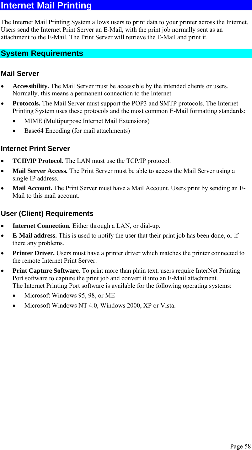  Page 58 Internet Mail Printing The Internet Mail Printing System allows users to print data to your printer across the Internet. Users send the Internet Print Server an E-Mail, with the print job normally sent as an attachment to the E-Mail. The Print Server will retrieve the E-Mail and print it. System Requirements Mail Server • Accessibility. The Mail Server must be accessible by the intended clients or users. Normally, this means a permanent connection to the Internet.  • Protocols. The Mail Server must support the POP3 and SMTP protocols. The Internet Printing System uses these protocols and the most common E-Mail formatting standards: • MIME (Multipurpose Internet Mail Extensions) • Base64 Encoding (for mail attachments) Internet Print Server • TCIP/IP Protocol. The LAN must use the TCP/IP protocol. • Mail Server Access. The Print Server must be able to access the Mail Server using a single IP address.  • Mail Account. The Print Server must have a Mail Account. Users print by sending an E-Mail to this mail account. User (Client) Requirements • Internet Connection. Either through a LAN, or dial-up. • E-Mail address. This is used to notify the user that their print job has been done, or if there any problems. • Printer Driver. Users must have a printer driver which matches the printer connected to the remote Internet Print Server. • Print Capture Software. To print more than plain text, users require InterNet Printing Port software to capture the print job and convert it into an E-Mail attachment.  The Internet Printing Port software is available for the following operating systems: • Microsoft Windows 95, 98, or ME • Microsoft Windows NT 4.0, Windows 2000, XP or Vista.  