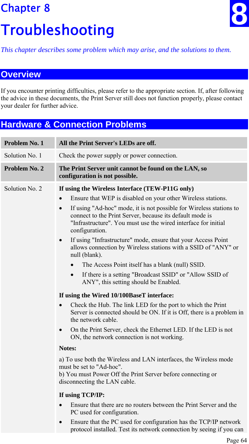  Page 64 Chapter 8 Troubleshooting This chapter describes some problem which may arise, and the solutions to them. Overview If you encounter printing difficulties, please refer to the appropriate section. If, after following the advice in these documents, the Print Server still does not function properly, please contact your dealer for further advice. Hardware &amp; Connection Problems Problem No. 1  All the Print Server&apos;s LEDs are off. Solution No. 1  Check the power supply or power connection. Problem No. 2  The Print Server unit cannot be found on the LAN, so configuration is not possible. Solution No. 2  If using the Wireless Interface (TEW-P11G only) • Ensure that WEP is disabled on your other Wireless stations. • If using &quot;Ad-hoc&quot; mode, it is not possible for Wireless stations to connect to the Print Server, because its default mode is &quot;Infrastructure&quot;. You must use the wired interface for initial configuration. • If using &quot;Infrastructure&quot; mode, ensure that your Access Point allows connection by Wireless stations with a SSID of &quot;ANY&quot; or null (blank). • The Access Point itself has a blank (null) SSID. • If there is a setting &quot;Broadcast SSID&quot; or &quot;Allow SSID of ANY&quot;, this setting should be Enabled. If using the Wired 10/100BaseT interface: • Check the Hub. The link LED for the port to which the Print Server is connected should be ON. If it is Off, there is a problem in the network cable. • On the Print Server, check the Ethernet LED. If the LED is not ON, the network connection is not working. Notes: a) To use both the Wireless and LAN interfaces, the Wireless mode must be set to &quot;Ad-hoc&quot;. b) You must Power Off the Print Server before connecting or disconnecting the LAN cable. If using TCP/IP: • Ensure that there are no routers between the Print Server and the PC used for configuration. • Ensure that the PC used for configuration has the TCP/IP network protocol installed. Test its network connection by seeing if you can 8 