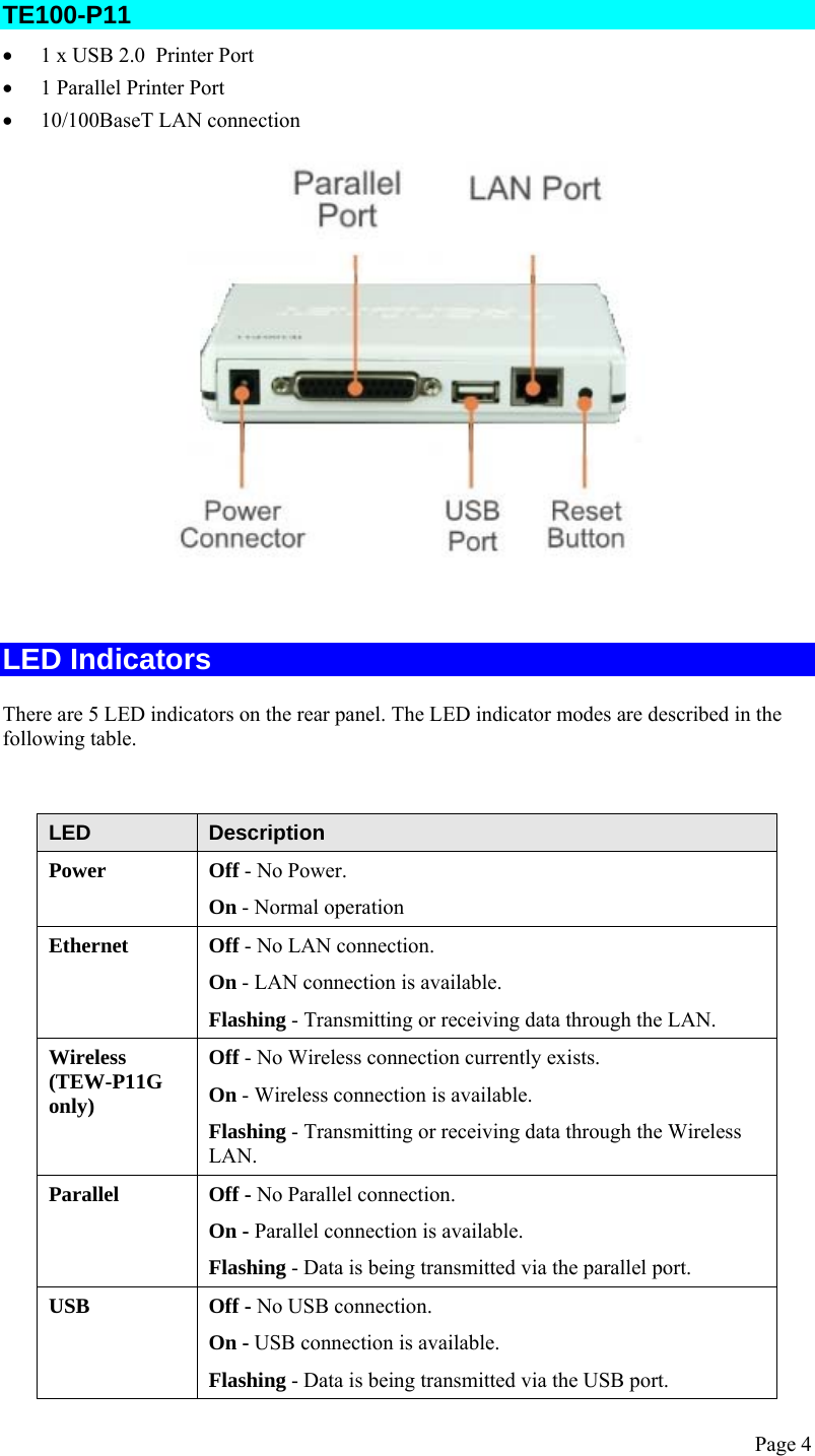  Page 4 TE100-P11 • 1 x USB 2.0  Printer Port • 1 Parallel Printer Port • 10/100BaseT LAN connection    LED Indicators There are 5 LED indicators on the rear panel. The LED indicator modes are described in the following table.   LED  Description Power  Off - No Power. On - Normal operation Ethernet  Off - No LAN connection. On - LAN connection is available. Flashing - Transmitting or receiving data through the LAN. Wireless (TEW-P11G only) Off - No Wireless connection currently exists. On - Wireless connection is available. Flashing - Transmitting or receiving data through the Wireless LAN. Parallel  Off - No Parallel connection.  On - Parallel connection is available. Flashing - Data is being transmitted via the parallel port. USB  Off - No USB connection. On - USB connection is available. Flashing - Data is being transmitted via the USB port. 
