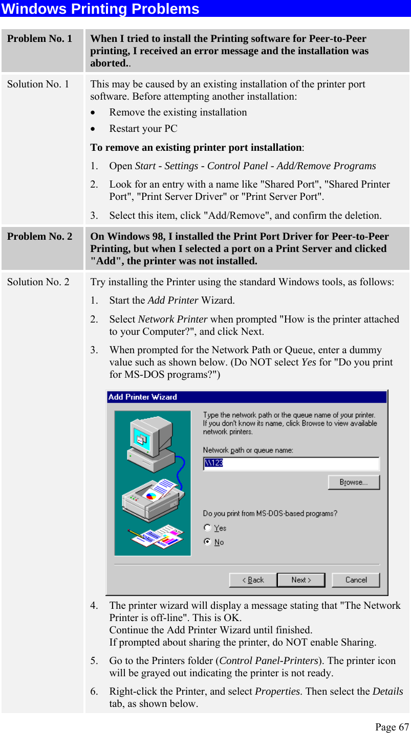  Page 67 Windows Printing Problems Problem No. 1  When I tried to install the Printing software for Peer-to-Peer printing, I received an error message and the installation was aborted.. Solution No. 1  This may be caused by an existing installation of the printer port software. Before attempting another installation: • Remove the existing installation  • Restart your PC To remove an existing printer port installation: 1. Open Start - Settings - Control Panel - Add/Remove Programs  2. Look for an entry with a name like &quot;Shared Port&quot;, &quot;Shared Printer Port&quot;, &quot;Print Server Driver&quot; or &quot;Print Server Port&quot;. 3. Select this item, click &quot;Add/Remove&quot;, and confirm the deletion. Problem No. 2  On Windows 98, I installed the Print Port Driver for Peer-to-Peer Printing, but when I selected a port on a Print Server and clicked &quot;Add&quot;, the printer was not installed. Solution No. 2  Try installing the Printer using the standard Windows tools, as follows: 1. Start the Add Printer Wizard. 2. Select Network Printer when prompted &quot;How is the printer attached to your Computer?&quot;, and click Next. 3. When prompted for the Network Path or Queue, enter a dummy value such as shown below. (Do NOT select Yes for &quot;Do you print for MS-DOS programs?&quot;)  4. The printer wizard will display a message stating that &quot;The Network Printer is off-line&quot;. This is OK.  Continue the Add Printer Wizard until finished. If prompted about sharing the printer, do NOT enable Sharing. 5. Go to the Printers folder (Control Panel-Printers). The printer icon will be grayed out indicating the printer is not ready. 6. Right-click the Printer, and select Properties. Then select the Details tab, as shown below. 