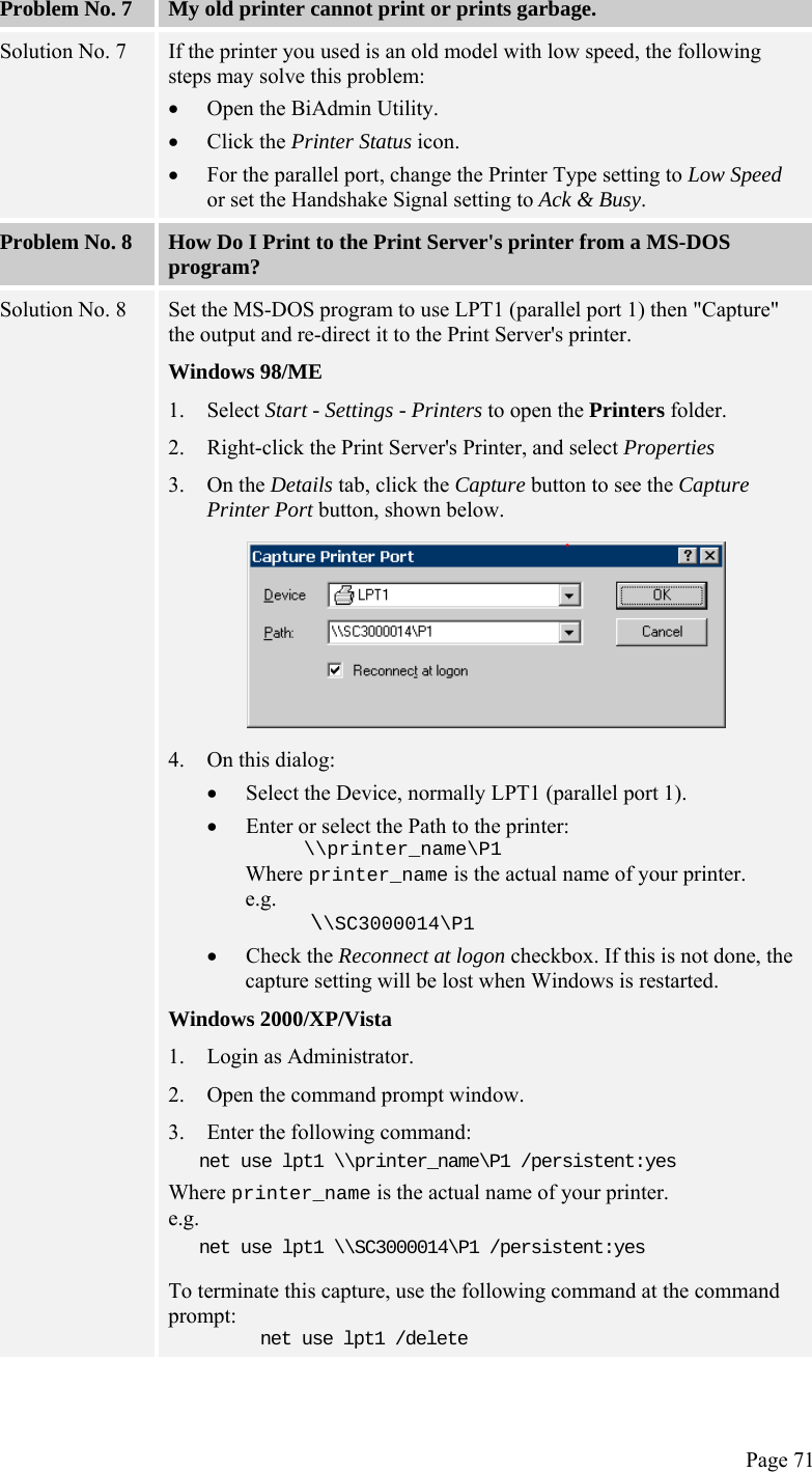  Page 71 Problem No. 7  My old printer cannot print or prints garbage. Solution No. 7  If the printer you used is an old model with low speed, the following steps may solve this problem: • Open the BiAdmin Utility. • Click the Printer Status icon. • For the parallel port, change the Printer Type setting to Low Speed or set the Handshake Signal setting to Ack &amp; Busy. Problem No. 8  How Do I Print to the Print Server&apos;s printer from a MS-DOS program? Solution No. 8  Set the MS-DOS program to use LPT1 (parallel port 1) then &quot;Capture&quot; the output and re-direct it to the Print Server&apos;s printer. Windows 98/ME 1. Select Start - Settings - Printers to open the Printers folder. 2. Right-click the Print Server&apos;s Printer, and select Properties 3. On the Details tab, click the Capture button to see the Capture Printer Port button, shown below.  4. On this dialog: • Select the Device, normally LPT1 (parallel port 1). • Enter or select the Path to the printer:      \\printer_name\P1 Where printer_name is the actual name of your printer. e.g.      \\SC3000014\P1 • Check the Reconnect at logon checkbox. If this is not done, the capture setting will be lost when Windows is restarted. Windows 2000/XP/Vista 1. Login as Administrator. 2. Open the command prompt window. 3. Enter the following command: net use lpt1 \\printer_name\P1 /persistent:yes Where printer_name is the actual name of your printer. e.g. net use lpt1 \\SC3000014\P1 /persistent:yes To terminate this capture, use the following command at the command prompt: net use lpt1 /delete 