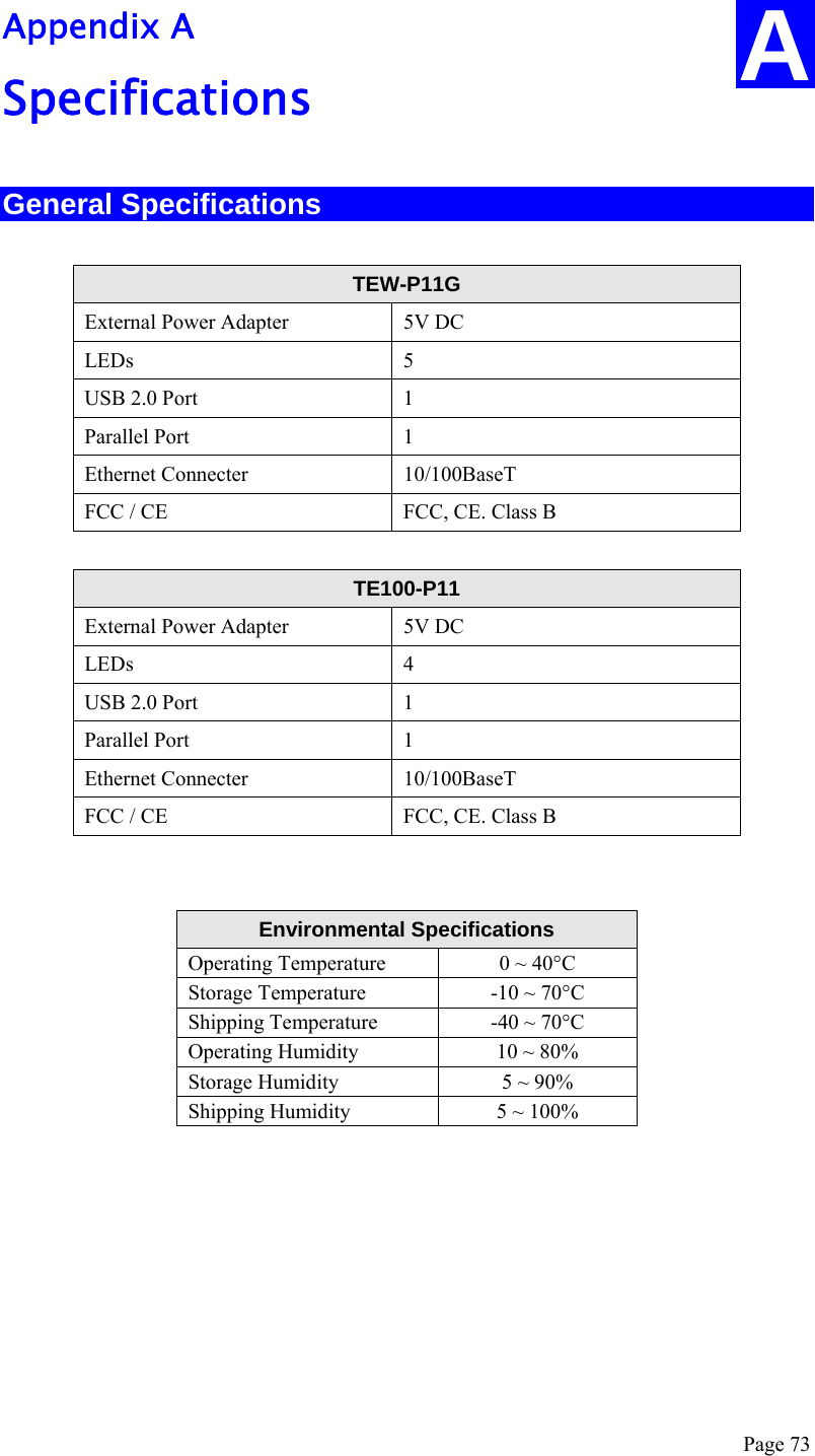  Page 73 Appendix A Specifications General Specifications  TEW-P11G  External Power Adapter  5V DC LEDs 5 USB 2.0 Port  1 Parallel Port  1 Ethernet Connecter  10/100BaseT FCC / CE  FCC, CE. Class B  TE100-P11 External Power Adapter  5V DC LEDs 4 USB 2.0 Port  1 Parallel Port  1 Ethernet Connecter  10/100BaseT FCC / CE  FCC, CE. Class B   Environmental Specifications Operating Temperature  0 ~ 40°C Storage Temperature  -10 ~ 70°C Shipping Temperature  -40 ~ 70°C Operating Humidity  10 ~ 80% Storage Humidity  5 ~ 90% Shipping Humidity  5 ~ 100% A 