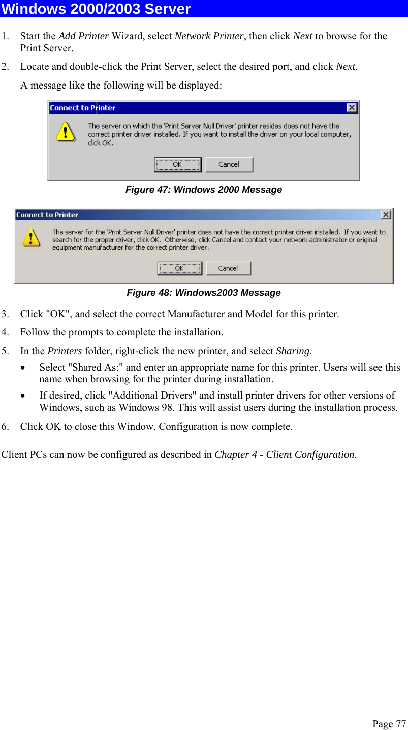  Page 77 Windows 2000/2003 Server 1. Start the Add Printer Wizard, select Network Printer, then click Next to browse for the Print Server. 2. Locate and double-click the Print Server, select the desired port, and click Next. A message like the following will be displayed:  Figure 47: Windows 2000 Message  Figure 48: Windows2003 Message 3. Click &quot;OK&quot;, and select the correct Manufacturer and Model for this printer. 4. Follow the prompts to complete the installation. 5. In the Printers folder, right-click the new printer, and select Sharing. • Select &quot;Shared As:&quot; and enter an appropriate name for this printer. Users will see this name when browsing for the printer during installation. • If desired, click &quot;Additional Drivers&quot; and install printer drivers for other versions of Windows, such as Windows 98. This will assist users during the installation process. 6. Click OK to close this Window. Configuration is now complete. Client PCs can now be configured as described in Chapter 4 - Client Configuration.   