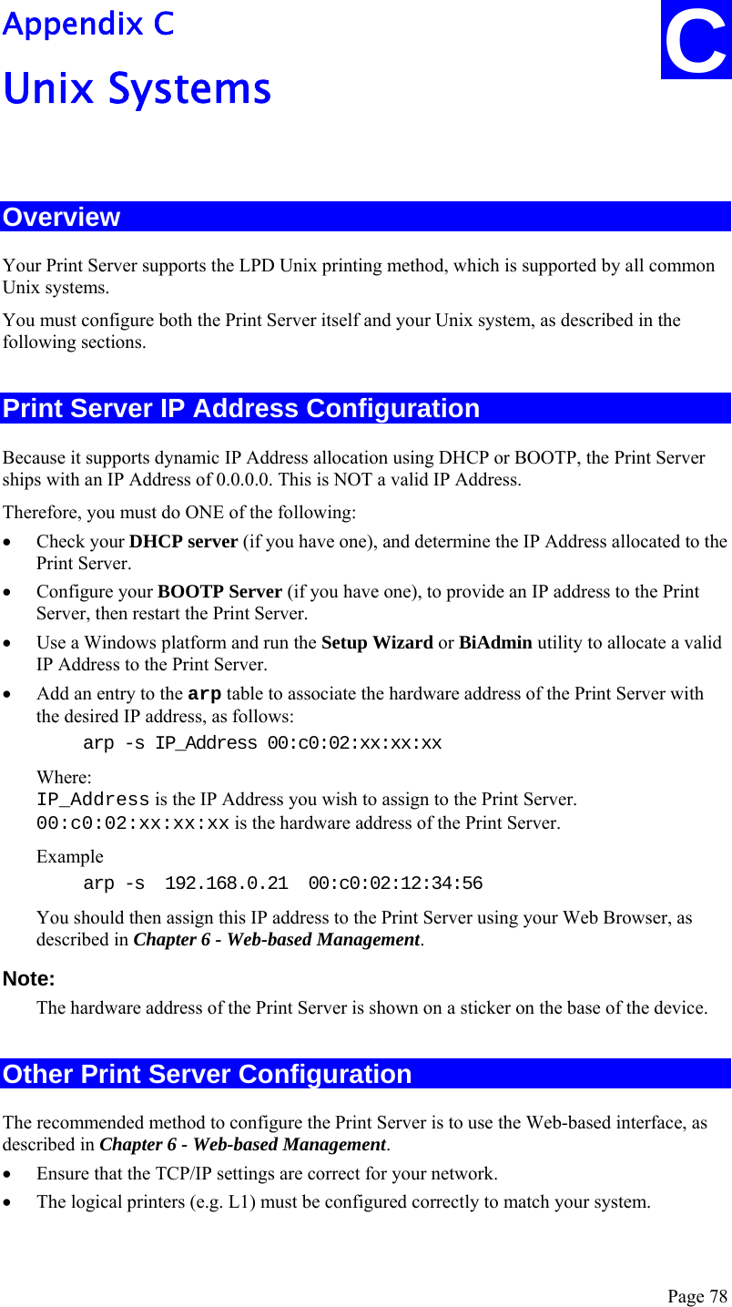  Page 78 C Appendix C Unix Systems  Overview Your Print Server supports the LPD Unix printing method, which is supported by all common Unix systems. You must configure both the Print Server itself and your Unix system, as described in the following sections. Print Server IP Address Configuration Because it supports dynamic IP Address allocation using DHCP or BOOTP, the Print Server ships with an IP Address of 0.0.0.0. This is NOT a valid IP Address. Therefore, you must do ONE of the following: • Check your DHCP server (if you have one), and determine the IP Address allocated to the Print Server. • Configure your BOOTP Server (if you have one), to provide an IP address to the Print Server, then restart the Print Server. • Use a Windows platform and run the Setup Wizard or BiAdmin utility to allocate a valid IP Address to the Print Server. • Add an entry to the arp table to associate the hardware address of the Print Server with the desired IP address, as follows: arp -s IP_Address 00:c0:02:xx:xx:xx  Where: IP_Address is the IP Address you wish to assign to the Print Server. 00:c0:02:xx:xx:xx is the hardware address of the Print Server. Example arp -s  192.168.0.21  00:c0:02:12:34:56 You should then assign this IP address to the Print Server using your Web Browser, as described in Chapter 6 - Web-based Management.  Note:  The hardware address of the Print Server is shown on a sticker on the base of the device. Other Print Server Configuration The recommended method to configure the Print Server is to use the Web-based interface, as described in Chapter 6 - Web-based Management. • Ensure that the TCP/IP settings are correct for your network. • The logical printers (e.g. L1) must be configured correctly to match your system. 