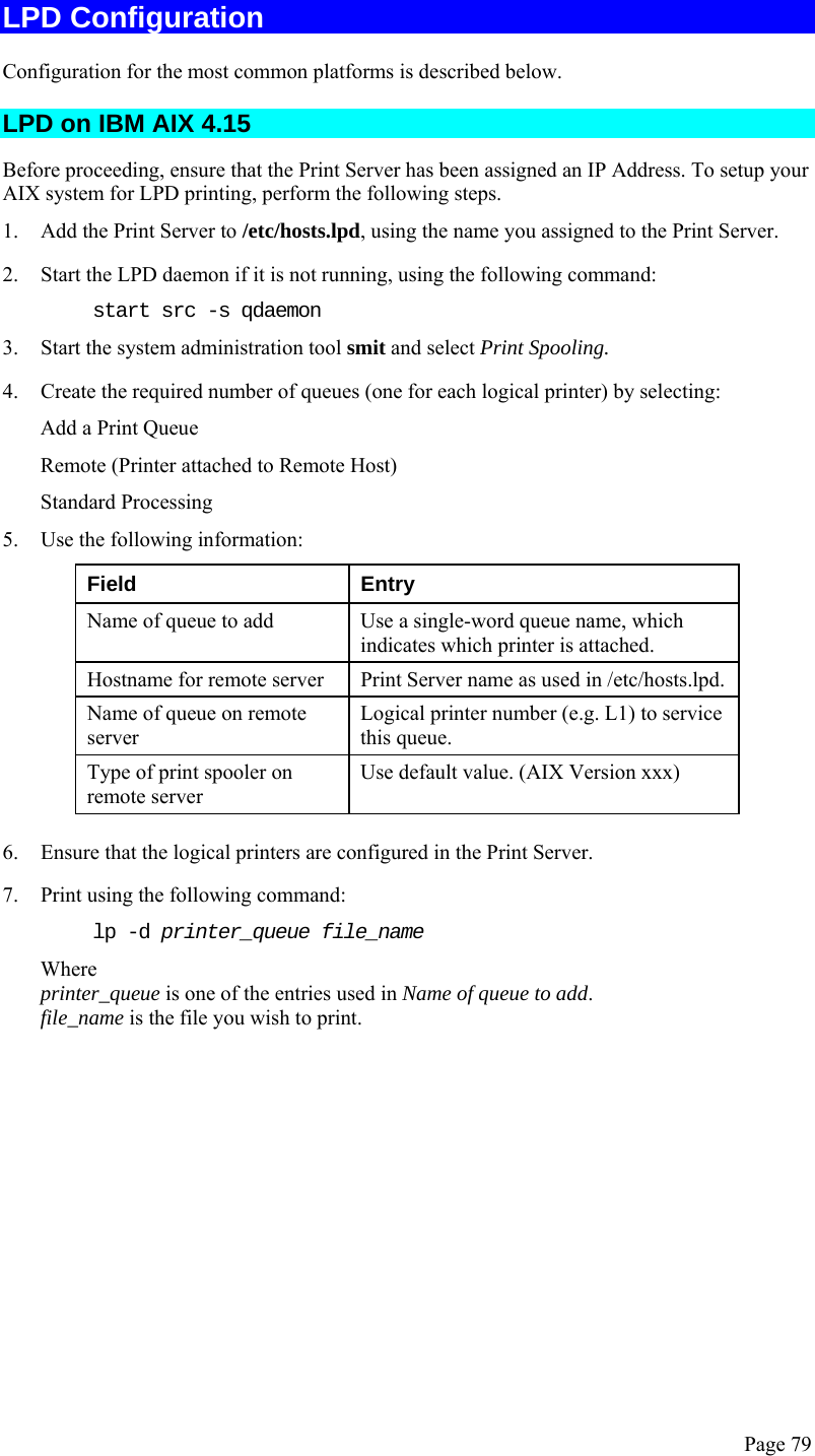  Page 79 LPD Configuration Configuration for the most common platforms is described below. LPD on IBM AIX 4.15 Before proceeding, ensure that the Print Server has been assigned an IP Address. To setup your AIX system for LPD printing, perform the following steps. 1. Add the Print Server to /etc/hosts.lpd, using the name you assigned to the Print Server. 2. Start the LPD daemon if it is not running, using the following command: start src -s qdaemon 3. Start the system administration tool smit and select Print Spooling. 4. Create the required number of queues (one for each logical printer) by selecting: Add a Print Queue Remote (Printer attached to Remote Host) Standard Processing 5. Use the following information: Field Entry Name of queue to add  Use a single-word queue name, which indicates which printer is attached. Hostname for remote server  Print Server name as used in /etc/hosts.lpd. Name of queue on remote server Logical printer number (e.g. L1) to service this queue. Type of print spooler on remote server Use default value. (AIX Version xxx) 6. Ensure that the logical printers are configured in the Print Server. 7. Print using the following command: lp -d printer_queue file_name Where printer_queue is one of the entries used in Name of queue to add. file_name is the file you wish to print.  