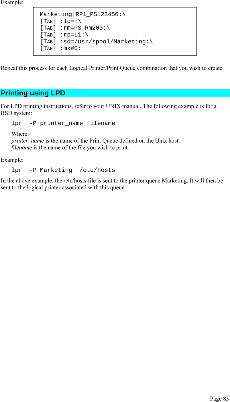  Page 83  Example: Marketing|RP1_PS123456:\ [TAB] :lp=:\ [TAB] :rm=PS_Rm203:\ [TAB] :rp=L1:\ [TAB] :sd=/usr/spool/Marketing:\ [TAB] :mx#0:  Repeat this process for each Logical Printer/Print Queue combination that you wish to create.  Printing using LPD For LPD printing instructions, refer to your UNIX manual. The following example is for a BSD system: lpr  -P printer_name filename Where: printer_name is the name of the Print Queue defined on the Unix host. filename is the name of the file you wish to print. Example: lpr  -P Marketing  /etc/hosts In the above example, the /etc/hosts file is sent to the printer queue Marketing. It will then be sent to the logical printer associated with this queue.   