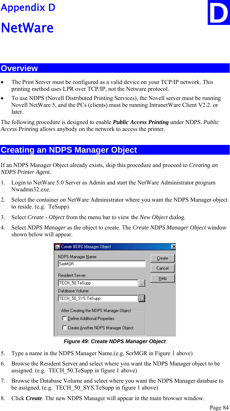  Page 84 D Appendix D NetWare  Overview • The Print Server must be configured as a valid device on your TCP/IP network. This printing method uses LPR over TCP/IP, not the Netware protocol. • To use NDPS (Novell Distributed Printing Services), the Novell server must be running Novell NetWare 5, and the PCs (clients) must be running IntranetWare Client V2.2. or later. The following procedure is designed to enable Public Access Printing under NDPS. Public Access Printing allows anybody on the network to access the printer. Creating an NDPS Manager Object If an NDPS Manager Object already exists, skip this procedure and proceed to Creating an NDPS Printer Agent. 1. Login to NetWare 5.0 Server as Admin and start the NetWare Administrator program Nwadmn32.exe. 2. Select the container on NetWare Administrator where you want the NDPS Manager object to reside. (e.g.  TeSupp) 3. Select Create - Object from the menu bar to view the New Object dialog. 4. Select NDPS Manager as the object to create. The Create NDPS Manager Object window shown below will appear.  Figure 49: Create NDPS Manager Object 5. Type a name in the NDPS Manager Name.(e.g. SerMGR in Figure 1 above) 6. Browse the Resident Server and select where you want the NDPS Manager object to be assigned. (e.g.  TECH_50.TeSupp in figure 1 above) 7. Browse the Database Volume and select where you want the NDPS Manager database to be assigned. (e.g.  TECH_50_SYS.TeSupp in figure 1 above) 8. Click Create. The new NDPS Manager will appear in the main browser window. 