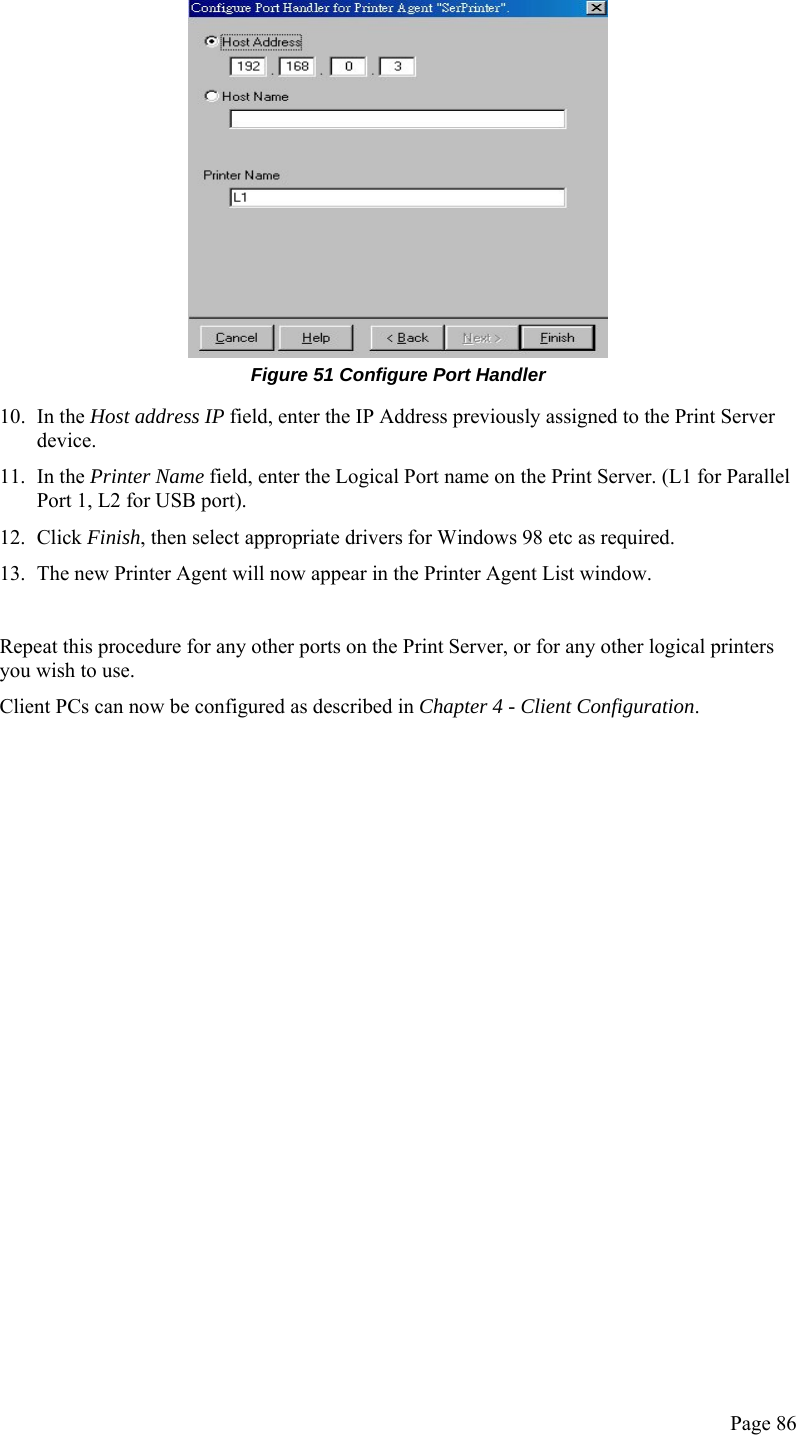  Page 86  Figure 51 Configure Port Handler 10. In the Host address IP field, enter the IP Address previously assigned to the Print Server device. 11. In the Printer Name field, enter the Logical Port name on the Print Server. (L1 for Parallel Port 1, L2 for USB port). 12. Click Finish, then select appropriate drivers for Windows 98 etc as required. 13. The new Printer Agent will now appear in the Printer Agent List window.  Repeat this procedure for any other ports on the Print Server, or for any other logical printers you wish to use. Client PCs can now be configured as described in Chapter 4 - Client Configuration.                   