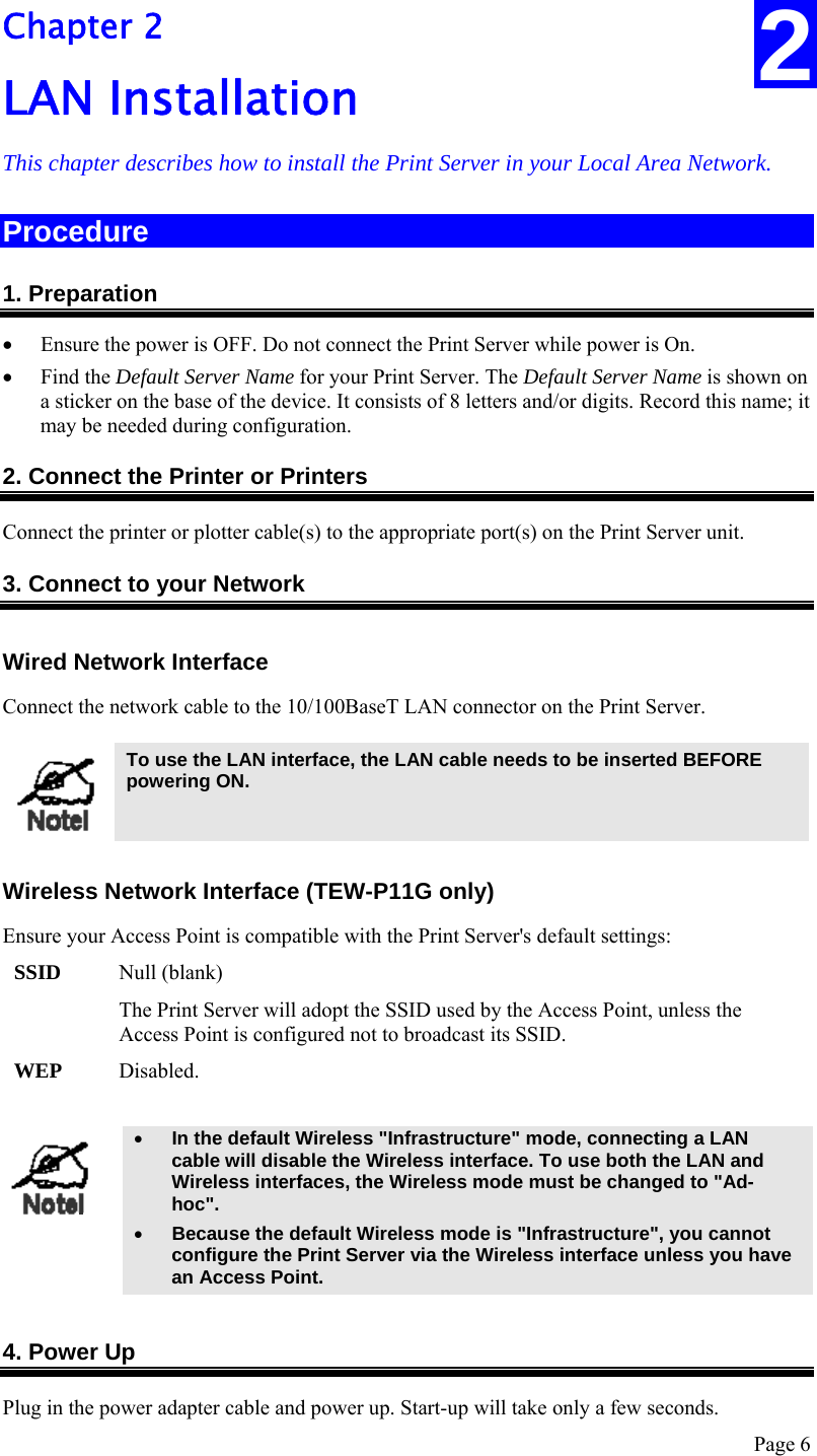 Page 6 2 Chapter 2 LAN Installation This chapter describes how to install the Print Server in your Local Area Network. Procedure 1. Preparation • Ensure the power is OFF. Do not connect the Print Server while power is On. • Find the Default Server Name for your Print Server. The Default Server Name is shown on a sticker on the base of the device. It consists of 8 letters and/or digits. Record this name; it may be needed during configuration. 2. Connect the Printer or Printers Connect the printer or plotter cable(s) to the appropriate port(s) on the Print Server unit.  3. Connect to your Network Wired Network Interface Connect the network cable to the 10/100BaseT LAN connector on the Print Server.   To use the LAN interface, the LAN cable needs to be inserted BEFORE powering ON.  Wireless Network Interface (TEW-P11G only) Ensure your Access Point is compatible with the Print Server&apos;s default settings: SSID  Null (blank) The Print Server will adopt the SSID used by the Access Point, unless the Access Point is configured not to broadcast its SSID. WEP  Disabled.   • In the default Wireless &quot;Infrastructure&quot; mode, connecting a LAN cable will disable the Wireless interface. To use both the LAN and Wireless interfaces, the Wireless mode must be changed to &quot;Ad-hoc&quot;. • Because the default Wireless mode is &quot;Infrastructure&quot;, you cannot configure the Print Server via the Wireless interface unless you have an Access Point.   4. Power Up Plug in the power adapter cable and power up. Start-up will take only a few seconds. 