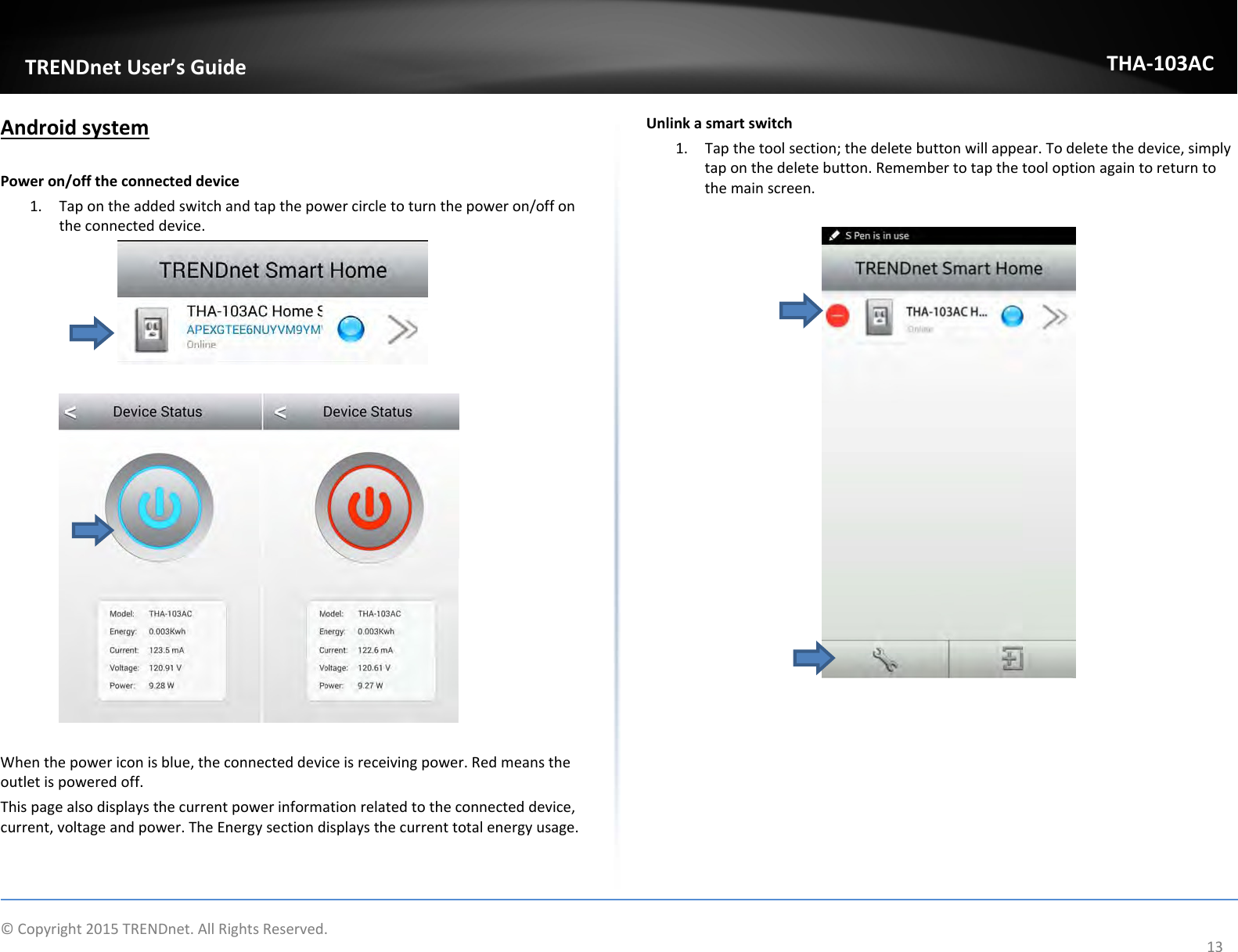   ©Copyright2015TRENDnet.AllRightsReserved.  TRENDnetUser’sGuideTHA‐103AC13AndroidsystemPoweron/offtheconnecteddevice1. Tapontheaddedswitchandtapthepowercircletoturnthepoweron/offontheconnecteddevice.Whenthepowericonisblue,theconnecteddeviceisreceivingpower.Redmeanstheoutletispoweredoff.Thispagealsodisplaysthecurrentpowerinformationrelatedtotheconnecteddevice,current,voltageandpower.TheEnergysectiondisplaysthecurrenttotalenergyusage.Unlinkasmartswitch1. Tapthetoolsection;thedeletebuttonwillappear.Todeletethedevice,simplytaponthedeletebutton.Remembertotapthetooloptionagaintoreturntothemainscreen.