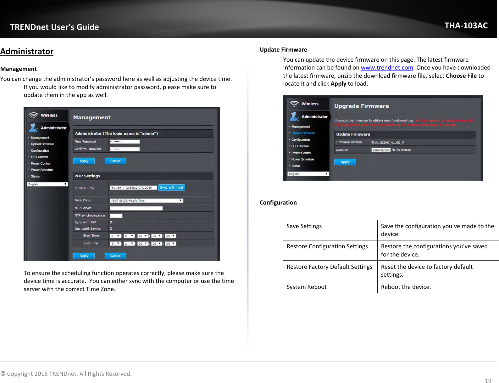   ©Copyright2015TRENDnet.AllRightsReserved.  TRENDnetUser’sGuideTHA‐103AC19AdministratorManagementYoucanchangetheadministrator’spasswordhereaswellasadjustingthedevicetime.Ifyouwouldliketomodifyadministratorpassword,pleasemakesuretoupdatethemintheappaswell.Toensuretheschedulingfunctionoperatescorrectly,pleasemakesurethedevicetimeisaccurate.YoucaneithersyncwiththecomputerorusethetimeserverwiththecorrectTimeZone.UpdateFirmwareYoucanupdatethedevicefirmwareonthispage.Thelatestfirmwareinformationcanbefoundonwww.trendnet.com.Onceyouhavedownloadedthelatestfirmware,unzipthedownloadfirmwarefile,selectChooseFiletolocateitandclickApplytoload.ConfigurationSaveSettingsSavetheconfigurationyou’vemadetothedevice.RestoreConfigurationSettingsRestoretheconfigurationsyou’vesavedforthedevice.RestoreFactoryDefaultSettingsResetthedevicetofactorydefaultsettings.SystemRebootRebootthedevice.