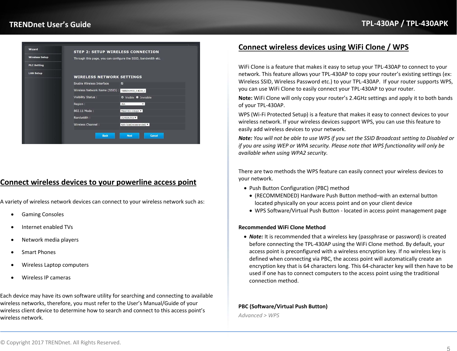   ©Copyright2017TRENDnet.AllRightsReserved. TRENDnetUser’sGuideTPL‐430AP/TPL‐430APK5ConnectwirelessdevicestoyourpowerlineaccesspointAvarietyofwirelessnetworkdevicescanconnecttoyourwirelessnetworksuchas: GamingConsoles InternetenabledTVs Networkmediaplayers SmartPhones WirelessLaptopcomputers WirelessIPcamerasEachdevicemayhaveitsownsoftwareutilityforsearchingandconnectingtoavailablewirelessnetworks,therefore,youmustrefertotheUser’sManual/Guideofyourwirelessclientdevicetodeterminehowtosearchandconnecttothisaccesspoint’swirelessnetwork.ConnectwirelessdevicesusingWiFiClone/WPSWiFiCloneisafeaturethatmakesiteasytosetupyourTPL‐430APtoconnecttoyournetwork.ThisfeatureallowsyourTPL‐430APtocopyyourrouter’sexistingsettings(ex:WirelessSSID,WirelessPasswordetc.)toyourTPL‐430AP.IfyourroutersupportsWPS,youcanuseWiFiClonetoeasilyconnectyourTPL‐430APtoyourrouter.Note:WiFiClonewillonlycopyyourrouter’s2.4GHzsettingsandapplyittobothbandsofyourTPL‐430AP.WPS(Wi‐FiProtectedSetup)isafeaturethatmakesiteasytoconnectdevicestoyourwirelessnetwork.IfyourwirelessdevicessupportWPS,youcanusethisfeaturetoeasilyaddwirelessdevicestoyournetwork.Note:YouwillnotbeabletouseWPSifyousettheSSIDBroadcastsettingtoDisabledorifyouareusingWEPorWPAsecurity.PleasenotethatWPSfunctionalitywillonlybeavailablewhenusingWPA2security.TherearetwomethodstheWPSfeaturecaneasilyconnectyourwirelessdevicestoyournetwork. PushButtonConfiguration(PBC)method (RECOMMENDED)HardwarePushButtonmethod–withanexternalbuttonlocatedphysicallyonyouraccesspointandonyourclientdevice WPSSoftware/VirtualPushButton‐locatedinaccesspointmanagementpageRecommendedWiFiCloneMethod Note:Itisrecommendedthatawirelesskey(passphraseorpassword)iscreatedbeforeconnectingtheTPL‐430APusingtheWiFiClonemethod.Bydefault,youraccesspointispreconfiguredwithawirelessencryptionkey.IfnowirelesskeyisdefinedwhenconnectingviaPBC,theaccesspointwillautomaticallycreateanencryptionkeythatis64characterslong.This64‐characterkeywillthenhavetobeusedifonehastoconnectcomputerstotheaccesspointusingthetraditionalconnectionmethod.PBC(Software/VirtualPushButton)Advanced&gt;WPS
