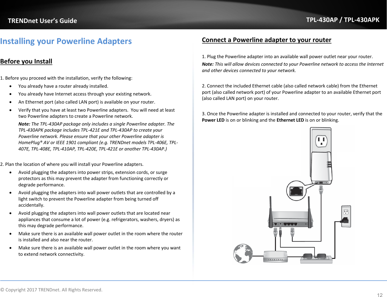   ©Copyright2017TRENDnet.AllRightsReserved. TRENDnetUser’sGuideTPL‐430AP/TPL‐430APK12InstallingyourPowerlineAdaptersBeforeyouInstall1.Beforeyouproceedwiththeinstallation,verifythefollowing: Youalreadyhavearouteralreadyinstalled. YoualreadyhaveInternetaccessthroughyourexistingnetwork. AnEthernetport(alsocalledLANport)isavailableonyourrouter. VerifythatyouhaveatleasttwoPowerlineadapters.YouwillneedatleasttwoPowerlineadapterstocreateaPowerlinenetwork.Note:TheTPL‐430APpackageonlyincludesasinglePowerlineadapter.TheTPL‐430APKpackageincludesTPL‐421EandTPL‐430APtocreateyourPowerlinenetwork.PleaseensurethatyourotherPowerlineadapterisHomePlug®AVorIEEE1901compliant(e.g.TRENDnetmodelsTPL‐406E,TPL‐407E,TPL‐408E,TPL‐410AP,TPL‐420E,TPL‐421EoranotherTPL‐430AP.)2.PlanthelocationofwhereyouwillinstallyourPowerlineadapters. Avoidpluggingtheadaptersintopowerstrips,extensioncords,orsurgeprotectorsasthismaypreventtheadapterfromfunctioningcorrectlyordegradeperformance. AvoidpluggingtheadaptersintowallpoweroutletsthatarecontrolledbyalightswitchtopreventthePowerlineadapterfrombeingturnedoffaccidentally. Avoidpluggingtheadaptersintowallpoweroutletsthatarelocatednearappliancesthatconsumealotofpower(e.g.refrigerators,washers,dryers)asthismaydegradeperformance. Makesurethereisanavailablewallpoweroutletintheroomwheretherouterisinstalledandalsoneartherouter. Makesurethereisanavailablewallpoweroutletintheroomwhereyouwanttoextendnetworkconnectivity.ConnectaPowerlineadaptertoyourrouter1.PlugthePowerlineadapterintoanavailablewallpoweroutletnearyourrouter.Note:ThiswillallowdevicesconnectedtoyourPowerlinenetworktoaccesstheInternetandotherdevicesconnectedtoyournetwork.2.ConnecttheincludedEthernetcable(alsocallednetworkcable)fromtheEthernetport(alsocallednetworkport)ofyourPowerlineadaptertoanavailableEthernetport(alsocalledLANport)onyourrouter.3.OncethePowerlineadapterisinstalledandconnectedtoyourrouter,verifythatthePowerLEDisonorblinkingandtheEthernetLEDisonorblinking.