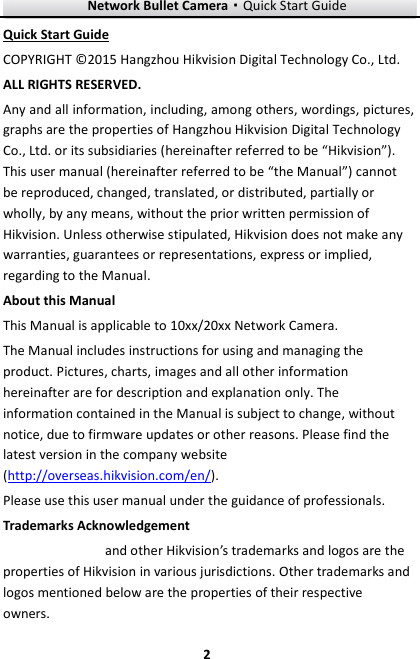 Network Bullet Camera·Quick Start Guide  2 2 Quick Start Guide COPYRIGHT © 2015 Hangzhou Hikvision Digital Technology Co., Ltd.   ALL RIGHTS RESERVED. Any and all information, including, among others, wordings, pictures, graphs are the properties of Hangzhou Hikvision Digital Technology Co., Ltd. or its subsidiaries (hereinafter referred to be “Hikvision”). This user manual (hereinafter referred to be “the Manual”) cannot be reproduced, changed, translated, or distributed, partially or wholly, by any means, without the prior written permission of Hikvision. Unless otherwise stipulated, Hikvision does not make any warranties, guarantees or representations, express or implied, regarding to the Manual. About this Manual This Manual is applicable to 10xx/20xx Network Camera. The Manual includes instructions for using and managing the product. Pictures, charts, images and all other information hereinafter are for description and explanation only. The information contained in the Manual is subject to change, without notice, due to firmware updates or other reasons. Please find the latest version in the company website (http://overseas.hikvision.com/en/).   Please use this user manual under the guidance of professionals. Trademarks Acknowledgement and other Hikvision’s trademarks and logos are the properties of Hikvision in various jurisdictions. Other trademarks and logos mentioned below are the properties of their respective owners. 