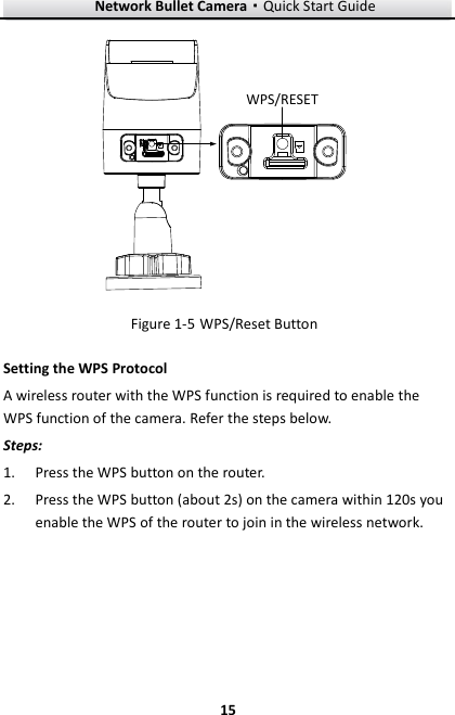 Network Bullet Camera·Quick Start Guide  15 15 WPS/RESET  WPS/Reset Button Figure 1-5Setting the WPS Protocol A wireless router with the WPS function is required to enable the WPS function of the camera. Refer the steps below. Steps: 1. Press the WPS button on the router. 2. Press the WPS button (about 2s) on the camera within 120s you enable the WPS of the router to join in the wireless network. 