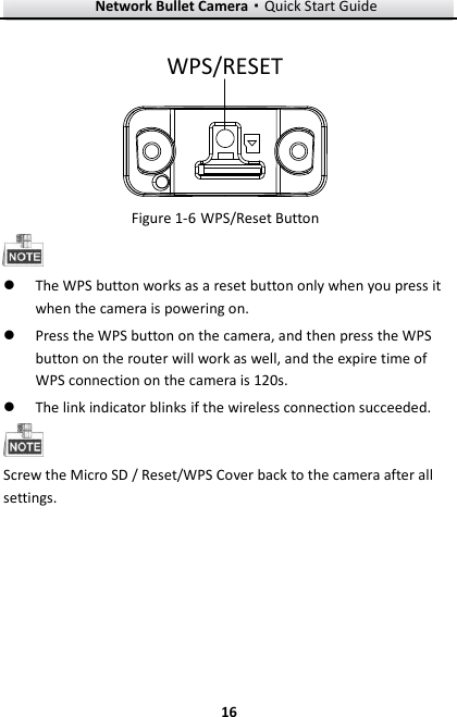 Network Bullet Camera·Quick Start Guide  16 16 WPS/RESET    WPS/Reset Button Figure 1-6  The WPS button works as a reset button only when you press it when the camera is powering on.  Press the WPS button on the camera, and then press the WPS button on the router will work as well, and the expire time of WPS connection on the camera is 120s.  The link indicator blinks if the wireless connection succeeded.    Screw the Micro SD / Reset/WPS Cover back to the camera after all settings.   