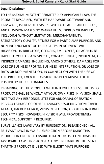 Network Bullet Camera·Quick Start Guide  3 3 Legal Disclaimer TO THE MAXIMUM EXTENT PERMITTED BY APPLICABLE LAW, THE PRODUCT DESCRIBED, WITH ITS HARDWARE, SOFTWARE AND FIRMWARE, IS PROVIDED “AS IS”, WITH ALL FAULTS AND ERRORS, AND HIKVISION MAKES NO WARRANTIES, EXPRESS OR IMPLIED, INCLUDING WITHOUT LIMITATION, MERCHANTABILITY, SATISFACTORY QUALITY, FITNESS FOR A PARTICULAR PURPOSE, AND NON-INFRINGEMENT OF THIRD PARTY. IN NO EVENT WILL HIKVISION, ITS DIRECTORS, OFFICERS, EMPLOYEES, OR AGENTS BE LIABLE TO YOU FOR ANY SPECIAL, CONSEQUENTIAL, INCIDENTAL, OR INDIRECT DAMAGES, INCLUDING, AMONG OTHERS, DAMAGES FOR LOSS OF BUSINESS PROFITS, BUSINESS INTERRUPTION, OR LOSS OF DATA OR DOCUMENTATION, IN CONNECTION WITH THE USE OF THIS PRODUCT, EVEN IF HIKVISION HAS BEEN ADVISED OF THE POSSIBILITY OF SUCH DAMAGES. REGARDING TO THE PRODUCT WITH INTERNET ACCESS, THE USE OF PRODUCT SHALL BE WHOLLY AT YOUR OWN RISKS. HIKVISION SHALL NOT TAKE ANY RESPONSIBILITES FOR ABNORMAL OPERATION, PRIVACY LEAKAGE OR OTHER DAMAGES RESULTING FROM CYBER ATTACK, HACKER ATTACK, VIRUS INSPECTION, OR OTHER INTERNET SECURITY RISKS; HOWEVER, HIKVISION WILL PROVIDE TIMELY TECHNICAL SUPPORT IF REQUIRED.   SURVEILLANCE LAWS VARY BY JURISDICTION. PLEASE CHECK ALL RELEVANT LAWS IN YOUR JURISDICTION BEFORE USING THIS PRODUCT IN ORDER TO ENSURE THAT YOUR USE CONFORMS THE APPLICABLE LAW. HIKVISION SHALL NOT BE LIABLE IN THE EVENT THAT THIS PRODUCT IS USED WITH ILLEGITIMATE PURPOSES.   