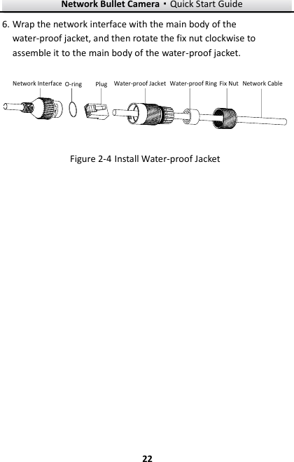 Network Bullet Camera·Quick Start Guide  22 22 6. Wrap the network interface with the main body of the water-proof jacket, and then rotate the fix nut clockwise to assemble it to the main body of the water-proof jacket. Network Interface O-ring Plug Water-proof Jacket Water-proof Ring Fix Nut Network Cable  Install Water-proof Jacket Figure 2-4