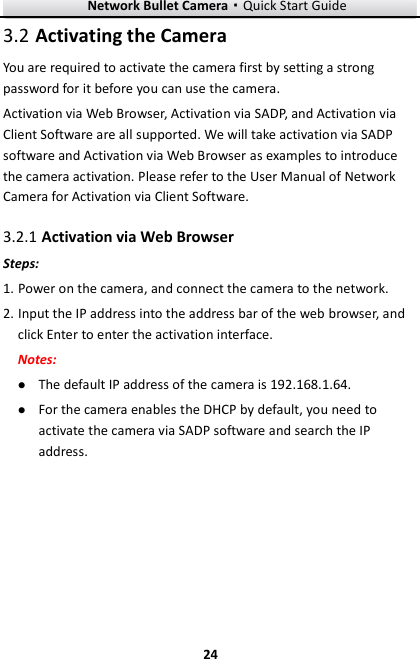 Network Bullet Camera·Quick Start Guide  24 24  Activating the Camera 3.2You are required to activate the camera first by setting a strong password for it before you can use the camera. Activation via Web Browser, Activation via SADP, and Activation via Client Software are all supported. We will take activation via SADP software and Activation via Web Browser as examples to introduce the camera activation. Please refer to the User Manual of Network Camera for Activation via Client Software.    Activation via Web Browser 3.2.1Steps: 1. Power on the camera, and connect the camera to the network. 2. Input the IP address into the address bar of the web browser, and click Enter to enter the activation interface. Notes:  The default IP address of the camera is 192.168.1.64.    For the camera enables the DHCP by default, you need to activate the camera via SADP software and search the IP address.  