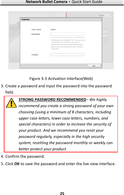 Network Bullet Camera·Quick Start Guide  25 25   Activation Interface(Web) Figure 3-33. Create a password and input the password into the password field. STRONG PASSWORD RECOMMENDED– We highly recommend you create a strong password of your own choosing (using a minimum of 8 characters, including upper case letters, lower case letters, numbers, and special characters) in order to increase the security of your product. And we recommend you reset your password regularly, especially in the high security system, resetting the password monthly or weekly can better protect your product. 4. Confirm the password. 5. Click OK to save the password and enter the live view interface. 