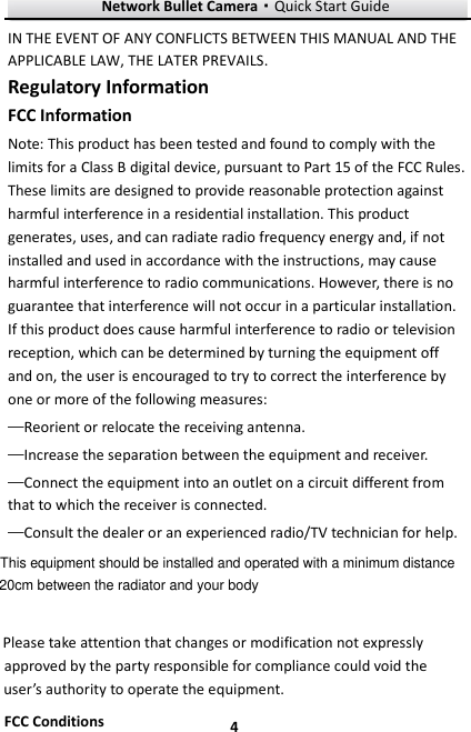 Network Bullet Camera·Quick Start Guide  4 4 IN THE EVENT OF ANY CONFLICTS BETWEEN THIS MANUAL AND THE APPLICABLE LAW, THE LATER PREVAILS. Regulatory Information FCC Information Note: This product has been tested and found to comply with the limits for a Class B digital device, pursuant to Part 15 of the FCC Rules. These limits are designed to provide reasonable protection against harmful interference in a residential installation. This product generates, uses, and can radiate radio frequency energy and, if not installed and used in accordance with the instructions, may cause harmful interference to radio communications. However, there is no guarantee that interference will not occur in a particular installation. If this product does cause harmful interference to radio or television reception, which can be determined by turning the equipment off and on, the user is encouraged to try to correct the interference by one or more of the following measures:   —Reorient or relocate the receiving antenna.   —Increase the separation between the equipment and receiver.   —Connect the equipment into an outlet on a circuit different from that to which the receiver is connected.   —Consult the dealer or an experienced radio/TV technician for help.  Please take attention that changes or modification not expressly approved by the party responsible for compliance could void the user’s authority to operate the equipment. FCC Conditions This equipment should be installed and operated with a minimum distance 20cm between the radiator and your body