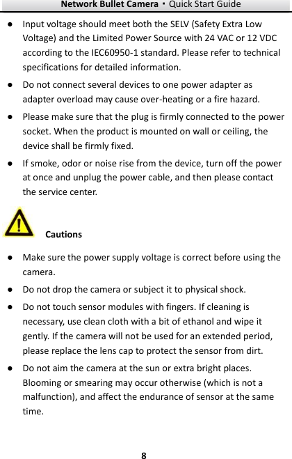 Network Bullet Camera·Quick Start Guide  8 8 ● Input voltage should meet both the SELV (Safety Extra Low Voltage) and the Limited Power Source with 24 VAC or 12 VDC according to the IEC60950-1 standard. Please refer to technical specifications for detailed information. ● Do not connect several devices to one power adapter as adapter overload may cause over-heating or a fire hazard. ● Please make sure that the plug is firmly connected to the power socket. When the product is mounted on wall or ceiling, the device shall be firmly fixed.   ● If smoke, odor or noise rise from the device, turn off the power at once and unplug the power cable, and then please contact the service center.    Cautions ● Make sure the power supply voltage is correct before using the camera. ● Do not drop the camera or subject it to physical shock. ● Do not touch sensor modules with fingers. If cleaning is necessary, use clean cloth with a bit of ethanol and wipe it gently. If the camera will not be used for an extended period, please replace the lens cap to protect the sensor from dirt.   ● Do not aim the camera at the sun or extra bright places. Blooming or smearing may occur otherwise (which is not a malfunction), and affect the endurance of sensor at the same time. 