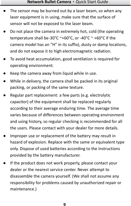 Network Bullet Camera·Quick Start Guide  9 9 ● The sensor may be burned out by a laser beam, so when any laser equipment is in using, make sure that the surface of sensor will not be exposed to the laser beam. ● Do not place the camera in extremely hot, cold (the operating temperature shall be-30°C ~+60°C , or -40°C ~ +60°C if the camera model has an “H” in its suffix), dusty or damp locations, and do not expose it to high electromagnetic radiation.   ● To avoid heat accumulation, good ventilation is required for operating environment.   ● Keep the camera away from liquid while in use. ● While in delivery, the camera shall be packed in its original packing, or packing of the same texture. ● Regular part replacement: a few parts (e.g. electrolytic capacitor) of the equipment shall be replaced regularly according to their average enduring time. The average time varies because of differences between operating environment and using history, so regular checking is recommended for all the users. Please contact with your dealer for more details. ● Improper use or replacement of the battery may result in hazard of explosion. Replace with the same or equivalent type only. Dispose of used batteries according to the instructions provided by the battery manufacturer.   ● If the product does not work properly, please contact your dealer or the nearest service center. Never attempt to disassemble the camera yourself. (We shall not assume any responsibility for problems caused by unauthorized repair or maintenance.) 