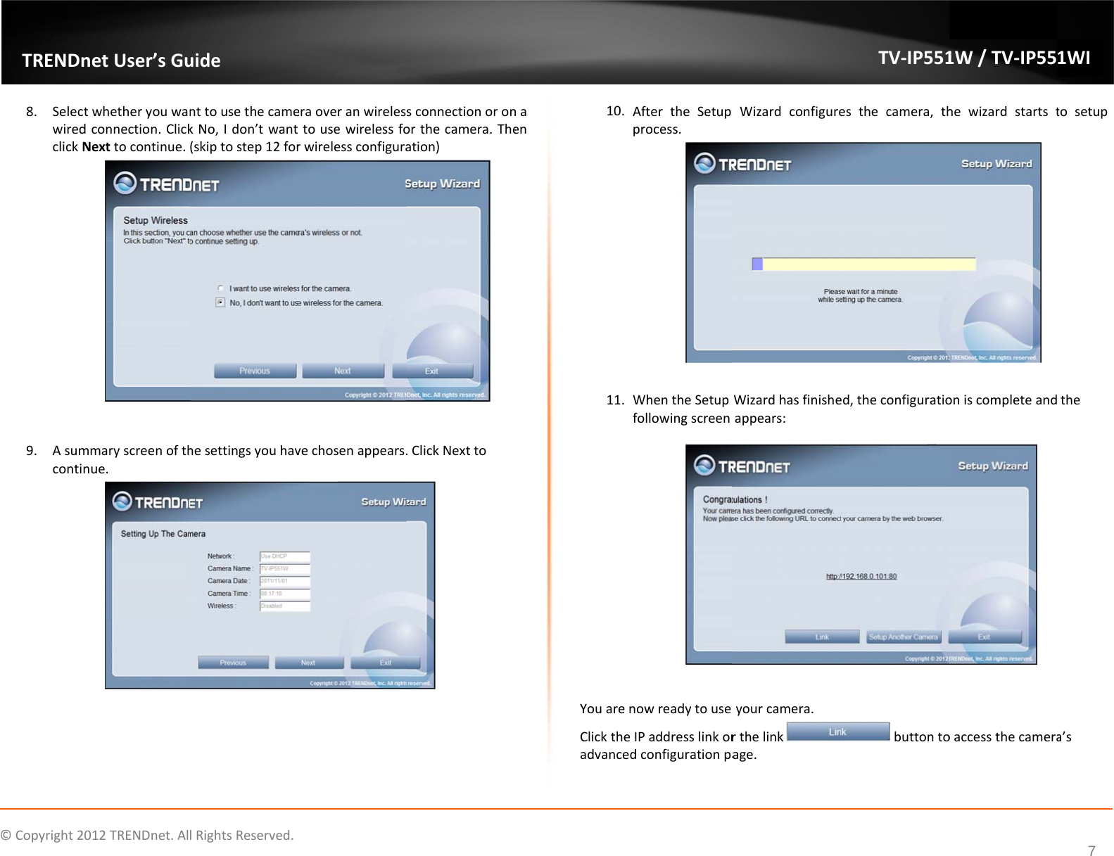 ©Copyright2TRENDn8. Selecwiredclick9. Asumconti2012TRENDnet.AlnetUser’sGuctwhetheryouwandconnection.ClickNexttocontinue.mmaryscreenofthnue.lRightsReserved.uidenttousethecamekNo,Idon’twant(skiptostep12forhesettingsyouhaveraoveranwirelesstousewirelessforwirelessconfiguravechosenappears.sconnectionoronorthecamera.Theation).ClickNexttonaen10.11.YouareClicktheadvance AftertheSetupprocess. WhentheSetupfollowingscreenenowreadytouseeIPaddresslinkoredconfigurationpaWizardconfigureWizardhasfinisheappears:yourcamera.rthelinkage.TV‐IP551esthecamera,thed,theconfiguratiobuttonto1W/TV‐IP55hewizardstartstoniscompleteandoaccessthecamera1WI7tosetupthea’s
