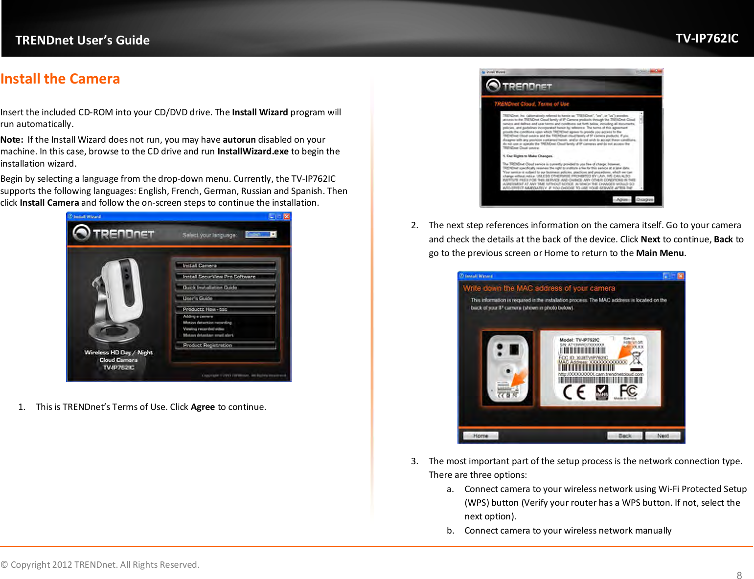              © Copyright 2012 TRENDnet. All Rights Reserved.       TRENDnet User’s Guide TV-IP762IC 8 Install the Camera  Insert the included CD-ROM into your CD/DVD drive. The Install Wizard program will run automatically. Note:  If the Install Wizard does not run, you may have autorun disabled on your machine. In this case, browse to the CD drive and run InstallWizard.exe to begin the installation wizard. Begin by selecting a language from the drop-down menu. Currently, the TV-IP762IC supports the following languages: English, French, German, Russian and Spanish. Then click Install Camera and follow the on-screen steps to continue the installation.   1. This is TRENDnet’s Terms of Use. Click Agree to continue.  2. The next step references information on the camera itself. Go to your camera and check the details at the back of the device. Click Next to continue, Back to go to the previous screen or Home to return to the Main Menu.  3. The most important part of the setup process is the network connection type. There are three options: a. Connect camera to your wireless network using Wi-Fi Protected Setup (WPS) button (Verify your router has a WPS button. If not, select the next option).  b. Connect camera to your wireless network manually 