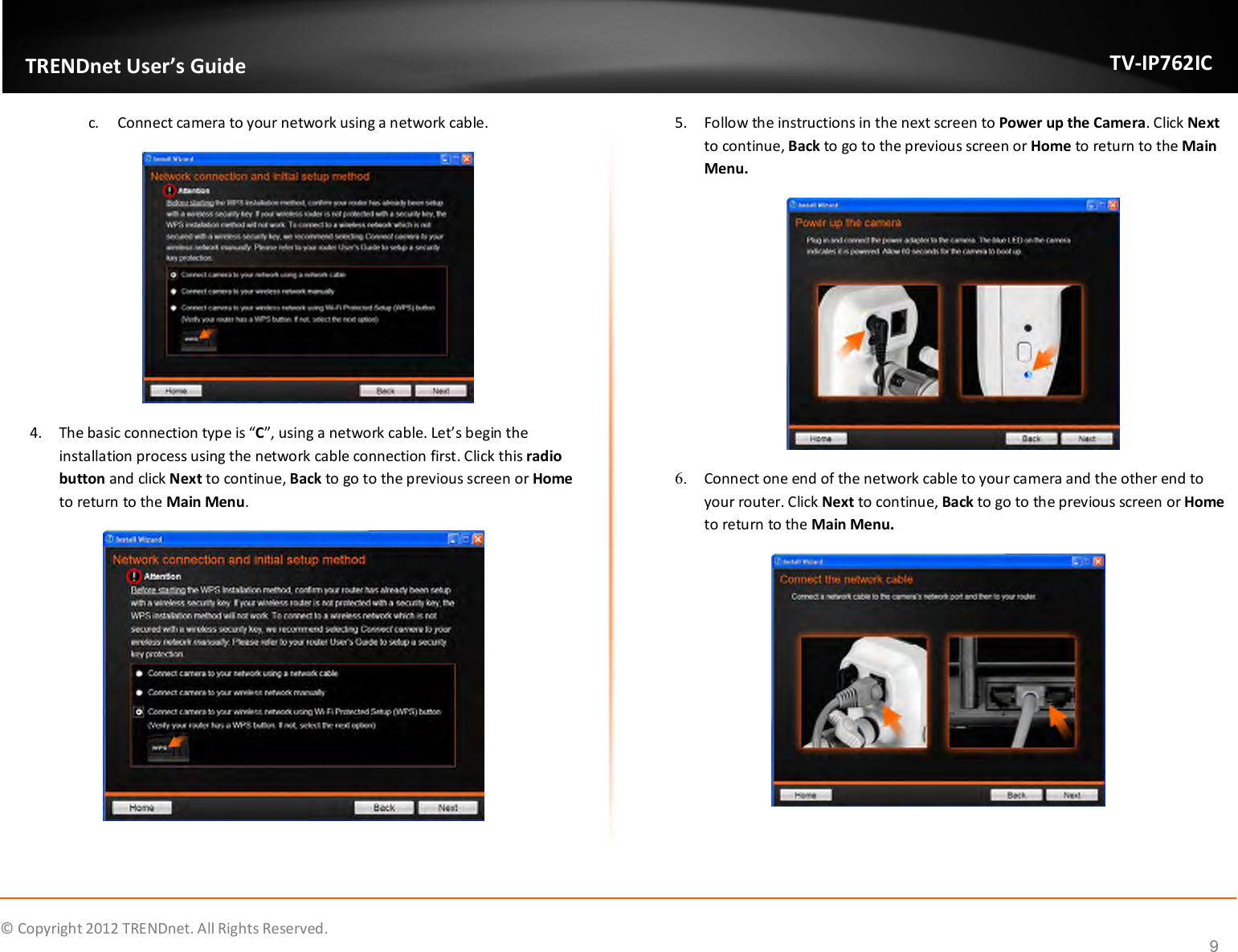              © Copyright 2012 TRENDnet. All Rights Reserved.       TRENDnet User’s Guide TV-IP762IC 9 c. Connect camera to your network using a network cable.  4. The basic connection type is “C”, using a network cable. Let’s begin the installation process using the network cable connection first. Click this radio button and click Next to continue, Back to go to the previous screen or Home to return to the Main Menu.  5. Follow the instructions in the next screen to Power up the Camera. Click Next to continue, Back to go to the previous screen or Home to return to the Main Menu.  6. Connect one end of the network cable to your camera and the other end to your router. Click Next to continue, Back to go to the previous screen or Home to return to the Main Menu.    