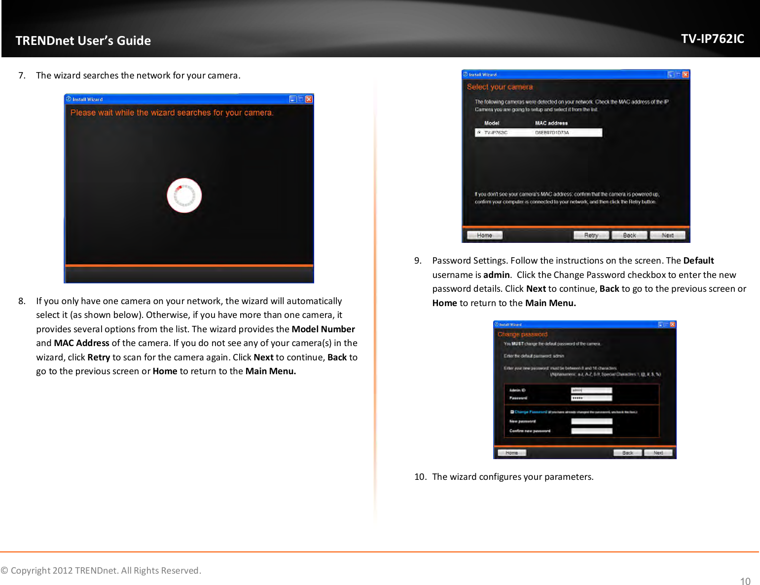              © Copyright 2012 TRENDnet. All Rights Reserved.       TRENDnet User’s Guide TV-IP762IC 10 7. The wizard searches the network for your camera.  8. If you only have one camera on your network, the wizard will automatically select it (as shown below). Otherwise, if you have more than one camera, it provides several options from the list. The wizard provides the Model Number and MAC Address of the camera. If you do not see any of your camera(s) in the wizard, click Retry to scan for the camera again. Click Next to continue, Back to go to the previous screen or Home to return to the Main Menu.  9. Password Settings. Follow the instructions on the screen. The Default username is admin.  Click the Change Password checkbox to enter the new password details. Click Next to continue, Back to go to the previous screen or Home to return to the Main Menu.  10. The wizard configures your parameters. 