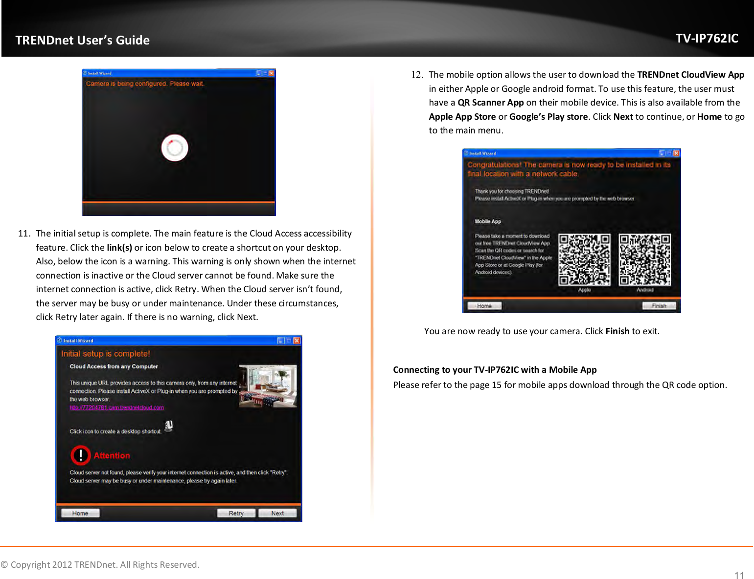              © Copyright 2012 TRENDnet. All Rights Reserved.       TRENDnet User’s Guide TV-IP762IC 11  11. The initial setup is complete. The main feature is the Cloud Access accessibility feature. Click the link(s) or icon below to create a shortcut on your desktop. Also, below the icon is a warning. This warning is only shown when the internet connection is inactive or the Cloud server cannot be found. Make sure the internet connection is active, click Retry. When the Cloud server isn’t found, the server may be busy or under maintenance. Under these circumstances, click Retry later again. If there is no warning, click Next.  12. The mobile option allows the user to download the TRENDnet CloudView App in either Apple or Google android format. To use this feature, the user must have a QR Scanner App on their mobile device. This is also available from the Apple App Store or Google’s Play store. Click Next to continue, or Home to go to the main menu.                You are now ready to use your camera. Click Finish to exit.  Connecting to your TV-IP762IC with a Mobile App Please refer to the page 15 for mobile apps download through the QR code option.     