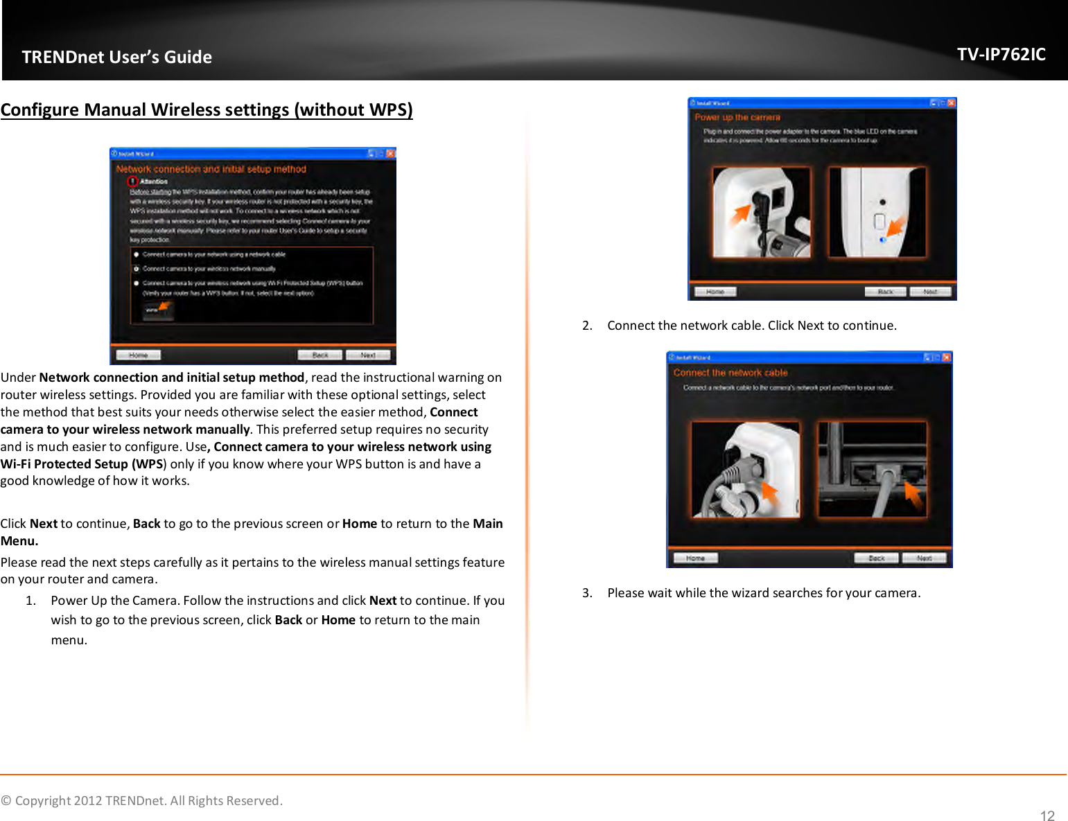              © Copyright 2012 TRENDnet. All Rights Reserved.       TRENDnet User’s Guide TV-IP762IC 12 Configure Manual Wireless settings (without WPS)   Under Network connection and initial setup method, read the instructional warning on router wireless settings. Provided you are familiar with these optional settings, select the method that best suits your needs otherwise select the easier method, Connect camera to your wireless network manually. This preferred setup requires no security and is much easier to configure. Use, Connect camera to your wireless network using Wi-Fi Protected Setup (WPS) only if you know where your WPS button is and have a good knowledge of how it works.  Click Next to continue, Back to go to the previous screen or Home to return to the Main Menu. Please read the next steps carefully as it pertains to the wireless manual settings feature on your router and camera. 1. Power Up the Camera. Follow the instructions and click Next to continue. If you wish to go to the previous screen, click Back or Home to return to the main menu.  2. Connect the network cable. Click Next to continue.  3. Please wait while the wizard searches for your camera. 