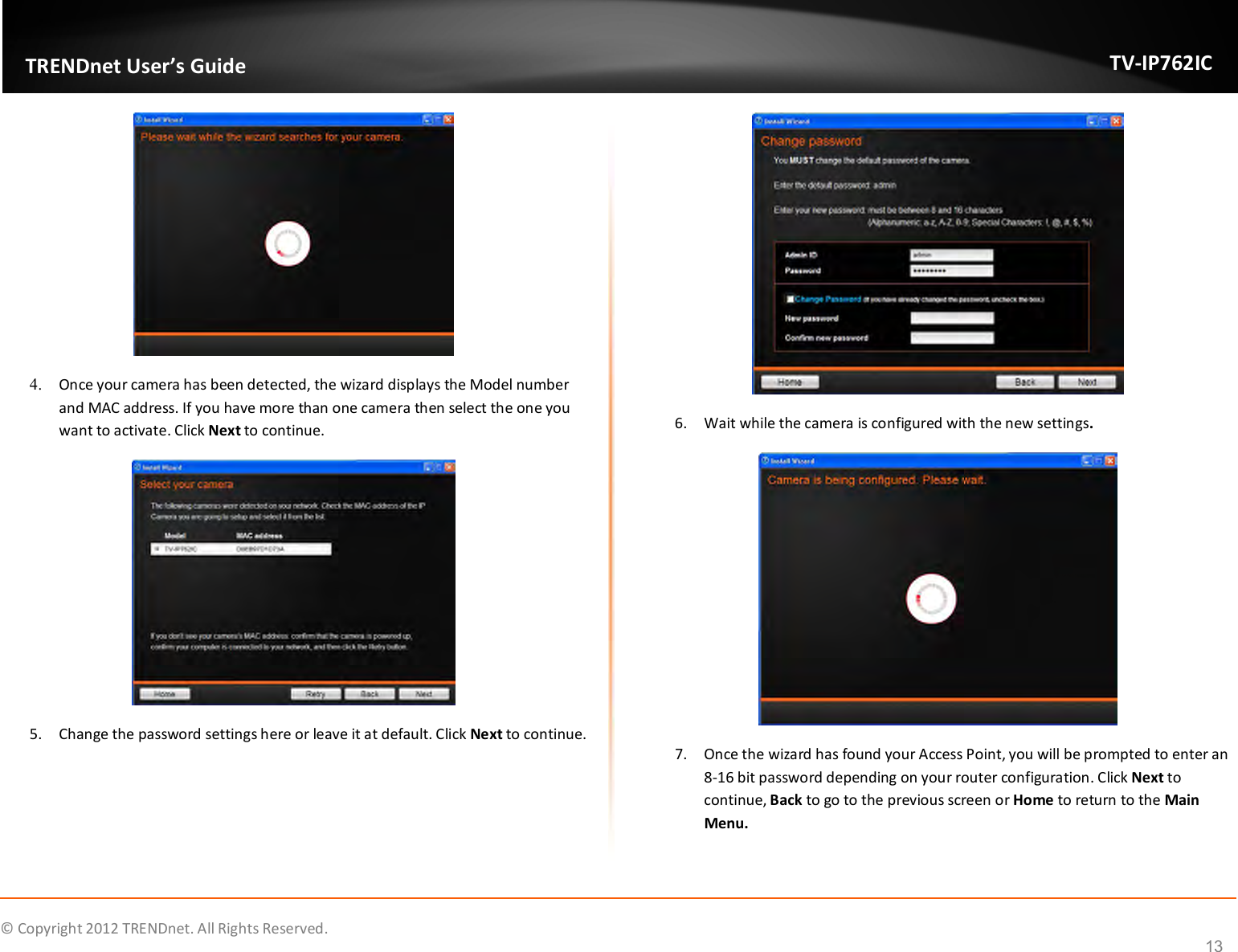              © Copyright 2012 TRENDnet. All Rights Reserved.       TRENDnet User’s Guide TV-IP762IC 13  4. Once your camera has been detected, the wizard displays the Model number and MAC address. If you have more than one camera then select the one you want to activate. Click Next to continue.  5. Change the password settings here or leave it at default. Click Next to continue.  6. Wait while the camera is configured with the new settings.  7. Once the wizard has found your Access Point, you will be prompted to enter an 8-16 bit password depending on your router configuration. Click Next to continue, Back to go to the previous screen or Home to return to the Main Menu.  