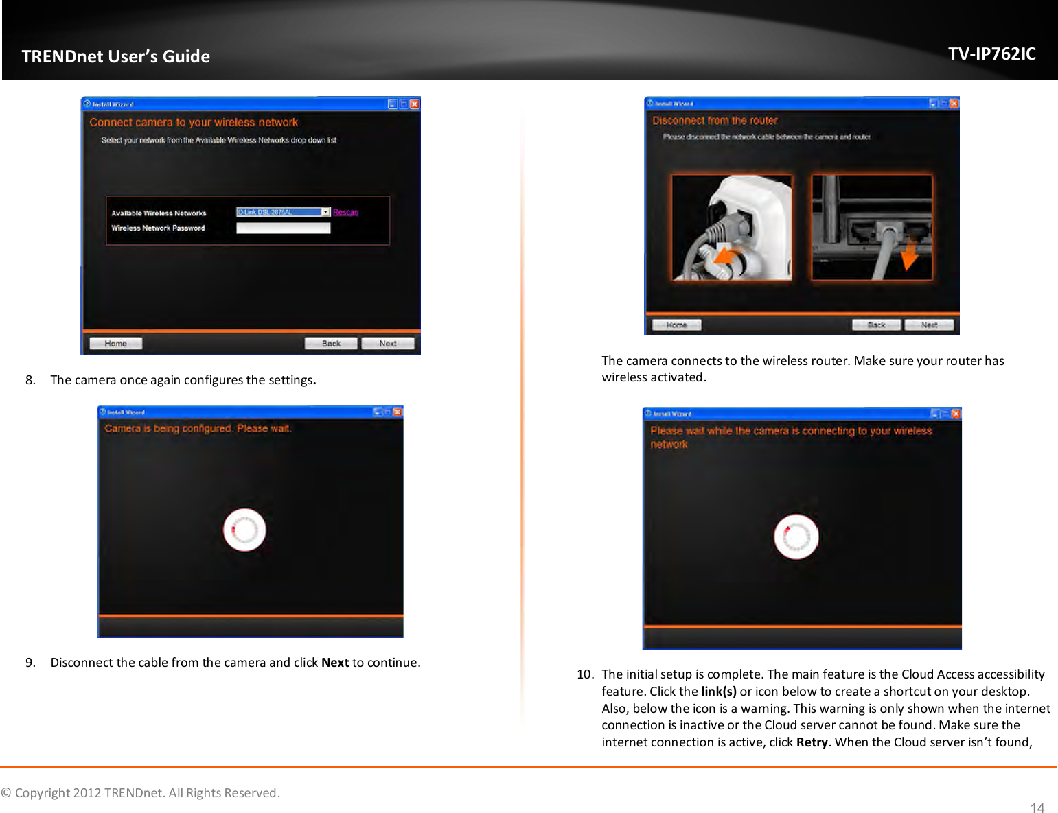              © Copyright 2012 TRENDnet. All Rights Reserved.       TRENDnet User’s Guide TV-IP762IC 14  8. The camera once again configures the settings.  9. Disconnect the cable from the camera and click Next to continue.  The camera connects to the wireless router. Make sure your router has wireless activated.   10. The initial setup is complete. The main feature is the Cloud Access accessibility feature. Click the link(s) or icon below to create a shortcut on your desktop. Also, below the icon is a warning. This warning is only shown when the internet connection is inactive or the Cloud server cannot be found. Make sure the internet connection is active, click Retry. When the Cloud server isn’t found, 