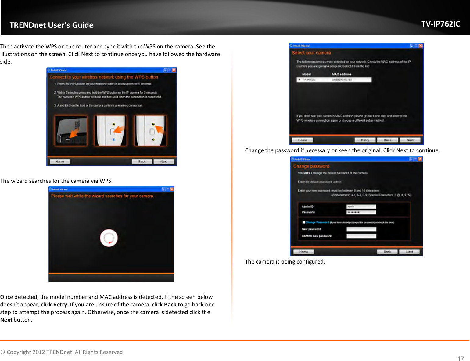              © Copyright 2012 TRENDnet. All Rights Reserved.       TRENDnet User’s Guide TV-IP762IC 17 Then activate the WPS on the router and sync it with the WPS on the camera. See the illustrations on the screen. Click Next to continue once you have followed the hardware side.   The wizard searches for the camera via WPS.   Once detected, the model number and MAC address is detected. If the screen below doesn’t appear, click Retry. If you are unsure of the camera, click Back to go back one step to attempt the process again. Otherwise, once the camera is detected click the Next button.  Change the password if necessary or keep the original. Click Next to continue.  The camera is being configured. 