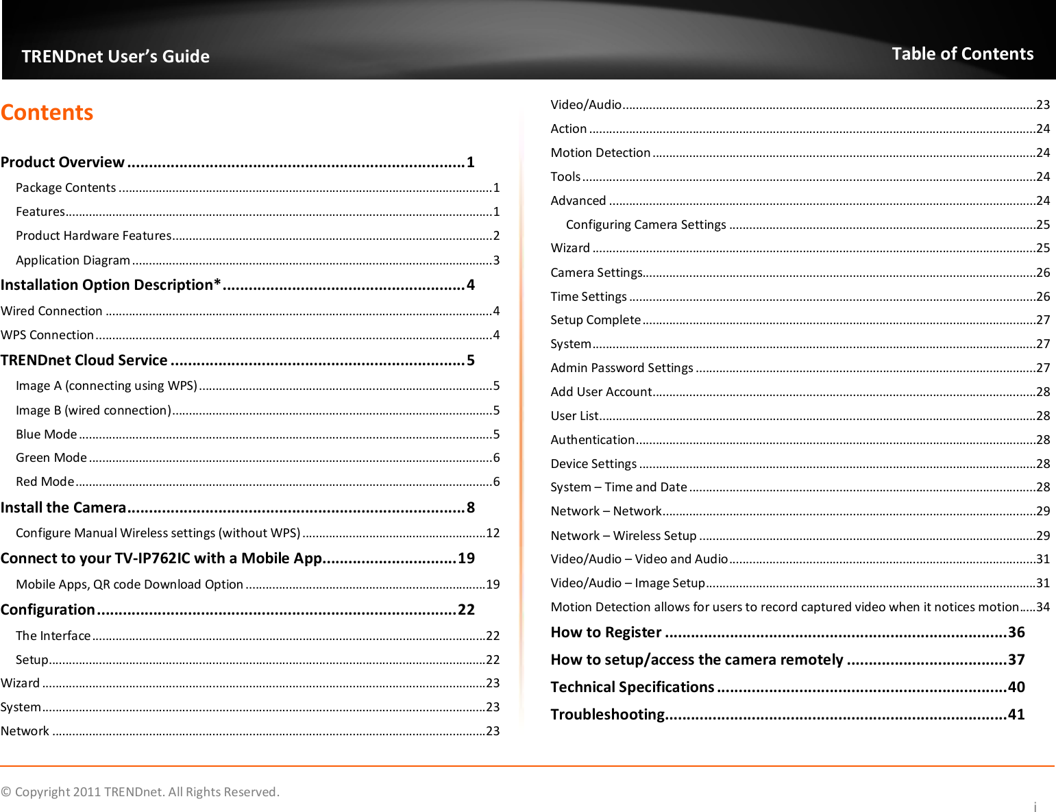              © Copyright 2011 TRENDnet. All Rights Reserved.       TRENDnet User’s Guide Table of Contents i Contents  Product Overview .............................................................................. 1 Package Contents ................................................................................................................ 1 Features ................................................................................................................................ 1 Product Hardware Features ................................................................................................ 2 Application Diagram ............................................................................................................ 3 Installation Option Description* ........................................................ 4 Wired Connection .................................................................................................................... 4 WPS Connection ....................................................................................................................... 4 TRENDnet Cloud Service .................................................................... 5 Image A (connecting using WPS) ........................................................................................ 5 Image B (wired connection) ................................................................................................ 5 Blue Mode ............................................................................................................................ 5 Green Mode ......................................................................................................................... 6 Red Mode ............................................................................................................................. 6 Install the Camera .............................................................................. 8 Configure Manual Wireless settings (without WPS) ....................................................... 12 Connect to your TV-IP762IC with a Mobile App ............................... 19 Mobile Apps, QR code Download Option ........................................................................ 19 Configuration ................................................................................... 22 The Interface ...................................................................................................................... 22 Setup ................................................................................................................................... 22 Wizard ..................................................................................................................................... 23 System ..................................................................................................................................... 23 Network .................................................................................................................................. 23 Video/Audio ............................................................................................................................ 23 Action ...................................................................................................................................... 24 Motion Detection ................................................................................................................... 24 Tools ........................................................................................................................................ 24 Advanced ................................................................................................................................ 24 Configuring Camera Settings ............................................................................................ 25 Wizard ..................................................................................................................................... 25 Camera Settings...................................................................................................................... 26 Time Settings .......................................................................................................................... 26 Setup Complete ...................................................................................................................... 27 System ..................................................................................................................................... 27 Admin Password Settings ...................................................................................................... 27 Add User Account ................................................................................................................... 28 User List................................................................................................................................... 28 Authentication ........................................................................................................................ 28 Device Settings ....................................................................................................................... 28 System – Time and Date ........................................................................................................ 28 Network – Network ................................................................................................................ 29 Network – Wireless Setup ..................................................................................................... 29 Video/Audio – Video and Audio ............................................................................................ 31 Video/Audio – Image Setup ................................................................................................... 31 Motion Detection allows for users to record captured video when it notices motion..... 34 How to Register ............................................................................... 36 How to setup/access the camera remotely ..................................... 37 Technical Specifications ................................................................... 40 Troubleshooting ............................................................................... 41 