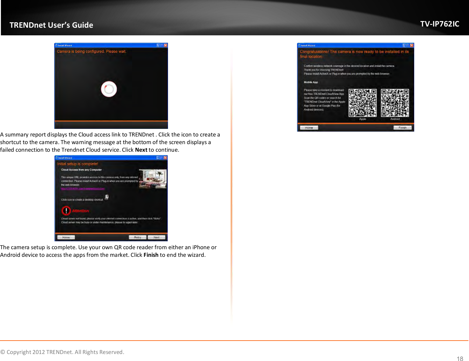              © Copyright 2012 TRENDnet. All Rights Reserved.       TRENDnet User’s Guide TV-IP762IC 18  A summary report displays the Cloud access link to TRENDnet . Click the icon to create a shortcut to the camera. The warning message at the bottom of the screen displays a failed connection to the Trendnet Cloud service. Click Next to continue.  The camera setup is complete. Use your own QR code reader from either an iPhone or Android device to access the apps from the market. Click Finish to end the wizard.     