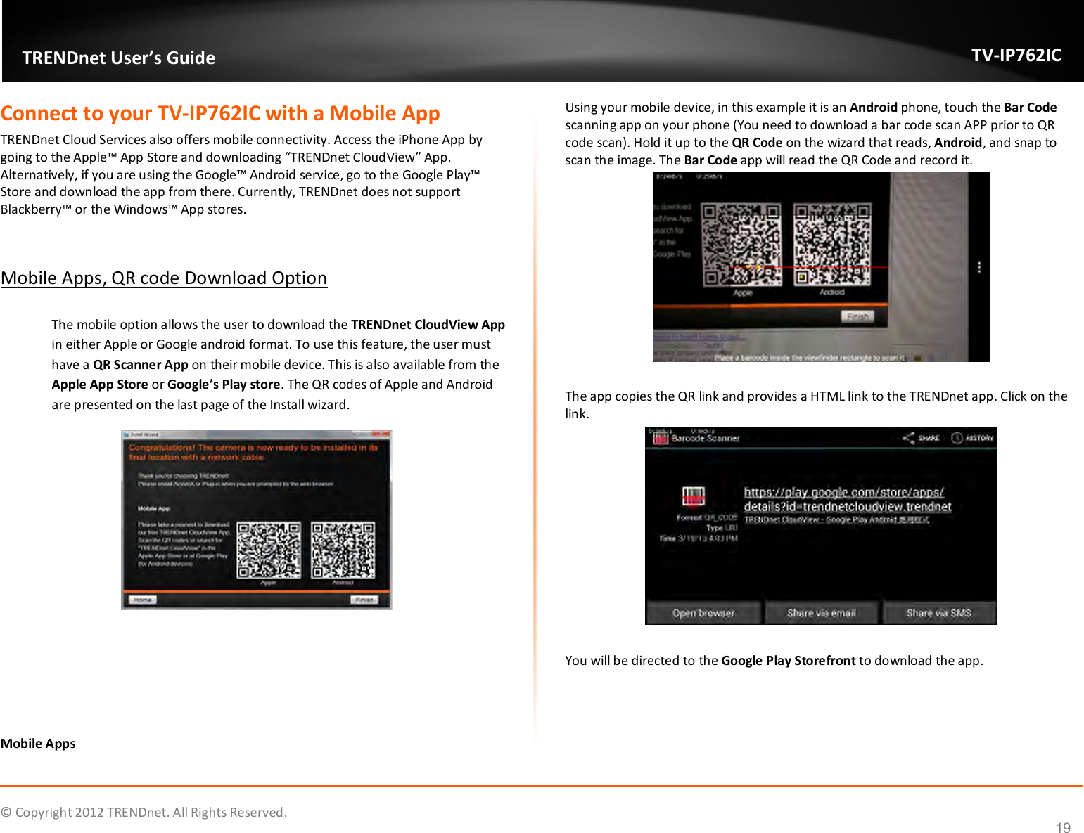              © Copyright 2012 TRENDnet. All Rights Reserved.       TRENDnet User’s Guide TV-IP762IC 19 Connect to your TV-IP762IC with a Mobile App TRENDnet Cloud Services also offers mobile connectivity. Access the iPhone App by going to the Apple™ App Store and downloading “TRENDnet CloudView” App. Alternatively, if you are using the Google™ Android service, go to the Google Play™ Store and download the app from there. Currently, TRENDnet does not support Blackberry™ or the Windows™ App stores.                       Mobile Apps, QR code Download Option  The mobile option allows the user to download the TRENDnet CloudView App in either Apple or Google android format. To use this feature, the user must have a QR Scanner App on their mobile device. This is also available from the Apple App Store or Google’s Play store. The QR codes of Apple and Android are presented on the last page of the Install wizard.       Mobile Apps Using your mobile device, in this example it is an Android phone, touch the Bar Code scanning app on your phone (You need to download a bar code scan APP prior to QR code scan). Hold it up to the QR Code on the wizard that reads, Android, and snap to scan the image. The Bar Code app will read the QR Code and record it.   The app copies the QR link and provides a HTML link to the TRENDnet app. Click on the link.    You will be directed to the Google Play Storefront to download the app.  