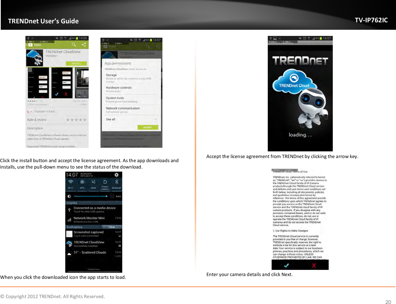              © Copyright 2012 TRENDnet. All Rights Reserved.       TRENDnet User’s Guide TV-IP762IC 20     Click the install button and accept the license agreement. As the app downloads and installs, use the pull-down menu to see the status of the download.  When you click the downloaded icon the app starts to load.  Accept the license agreement from TRENDnet by clicking the arrow key.   Enter your camera details and click Next. 