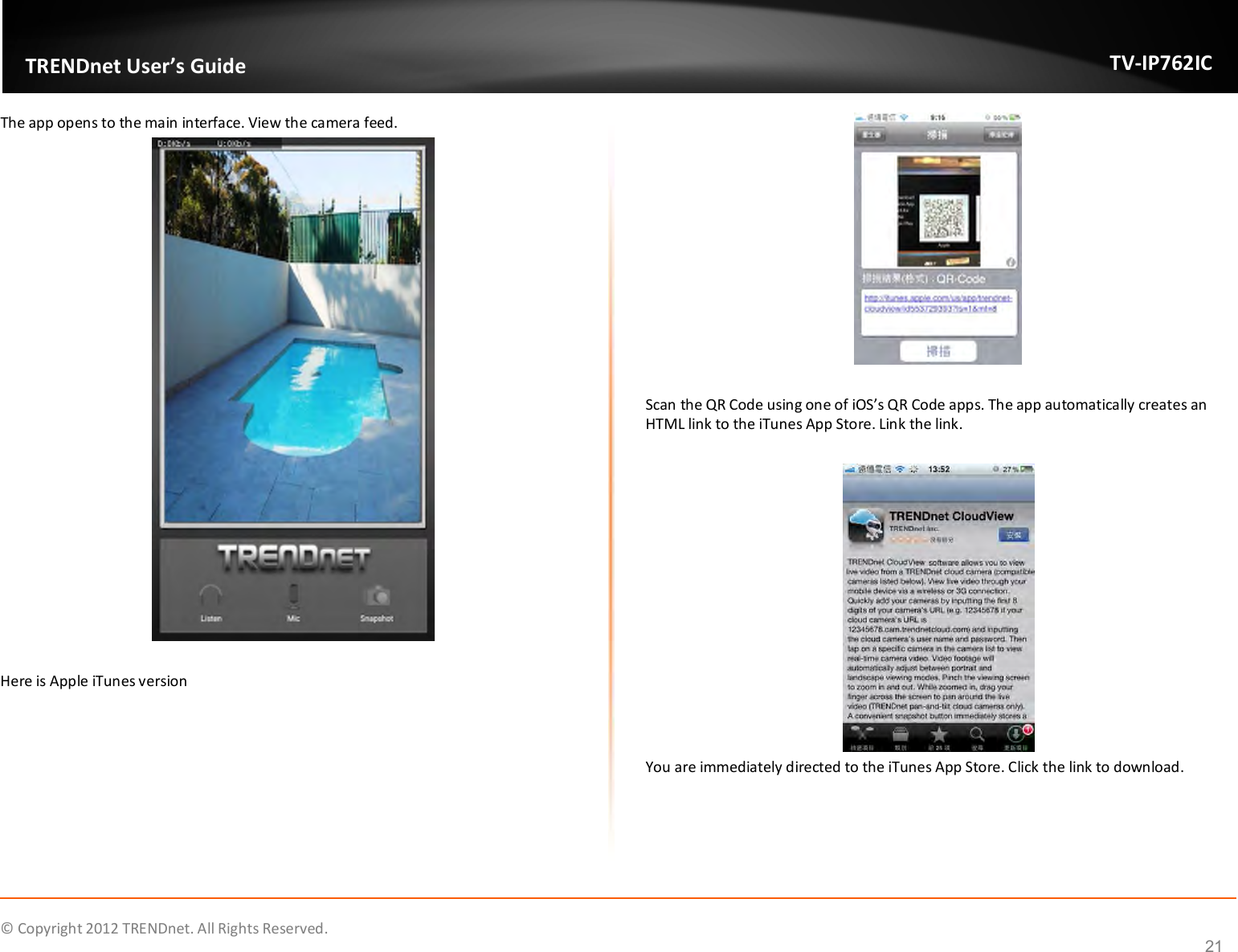              © Copyright 2012 TRENDnet. All Rights Reserved.       TRENDnet User’s Guide TV-IP762IC 21 The app opens to the main interface. View the camera feed.   Here is Apple iTunes version    Scan the QR Code using one of iOS’s QR Code apps. The app automatically creates an HTML link to the iTunes App Store. Link the link.   You are immediately directed to the iTunes App Store. Click the link to download.    