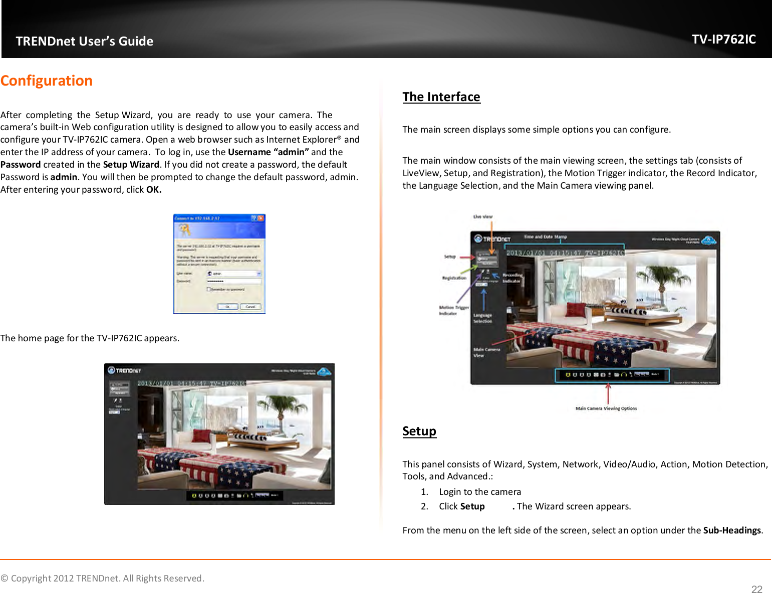              © Copyright 2012 TRENDnet. All Rights Reserved.       TRENDnet User’s Guide TV-IP762IC 22 Configuration  After  completing  the  Setup Wizard,  you  are  ready  to  use  your  camera.  The camera’s built-in Web configuration utility is designed to allow you to easily access and configure your TV-IP762IC camera. Open a web browser such as Internet Explorer® and enter the IP address of your camera.  To log in, use the Username “admin” and the Password created in the Setup Wizard. If you did not create a password, the default Password is admin. You will then be prompted to change the default password, admin. After entering your password, click OK.    The home page for the TV-IP762IC appears.    The Interface  The main screen displays some simple options you can configure.  The main window consists of the main viewing screen, the settings tab (consists of LiveView, Setup, and Registration), the Motion Trigger indicator, the Record Indicator, the Language Selection, and the Main Camera viewing panel.   Setup  This panel consists of Wizard, System, Network, Video/Audio, Action, Motion Detection, Tools, and Advanced.: 1. Login to the camera  2. Click Setup  . The Wizard screen appears. From the menu on the left side of the screen, select an option under the Sub-Headings. 