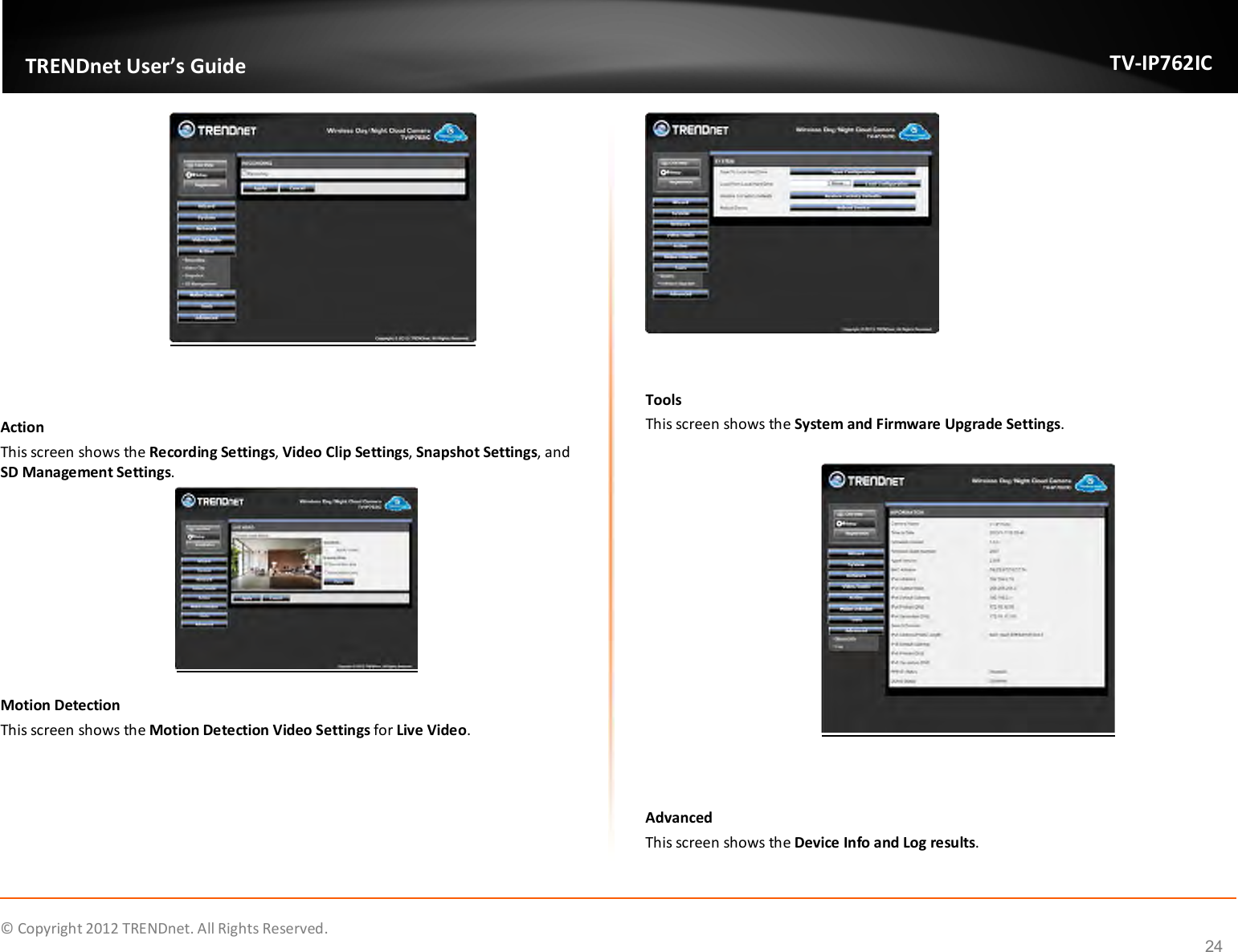              © Copyright 2012 TRENDnet. All Rights Reserved.       TRENDnet User’s Guide TV-IP762IC 24   Action This screen shows the Recording Settings, Video Clip Settings, Snapshot Settings, and SD Management Settings.  Motion Detection This screen shows the Motion Detection Video Settings for Live Video.   Tools This screen shows the System and Firmware Upgrade Settings.    Advanced This screen shows the Device Info and Log results.  